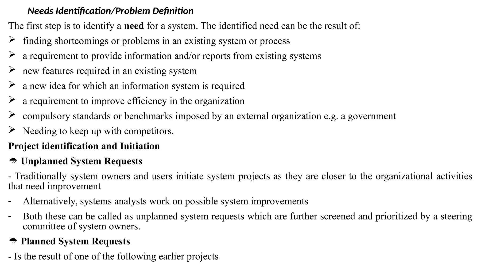 Needs Identification/Problem Definition
The first step is to identify a need for a system. The identified need can be the result of:
 finding shortcomings or problems in an existing system or process
 a requirement to provide information and/or reports from existing systems
 new features required in an existing system
 a new idea for which an information system is required
 a requirement to improve efficiency in the organization
 compulsory standards or benchmarks imposed by an external organization e.g. a government
 Needing to keep up with competitors.
Project identification and Initiation
 Unplanned System Requests
- Traditionally system owners and users initiate system projects as they are closer to the organizational activities
that need improvement
- Alternatively, systems analysts work on possible system improvements
- Both these can be called as unplanned system requests which are further screened and prioritized by a steering
committee of system owners.
 Planned System Requests
- Is the result of one of the following earlier projects
 