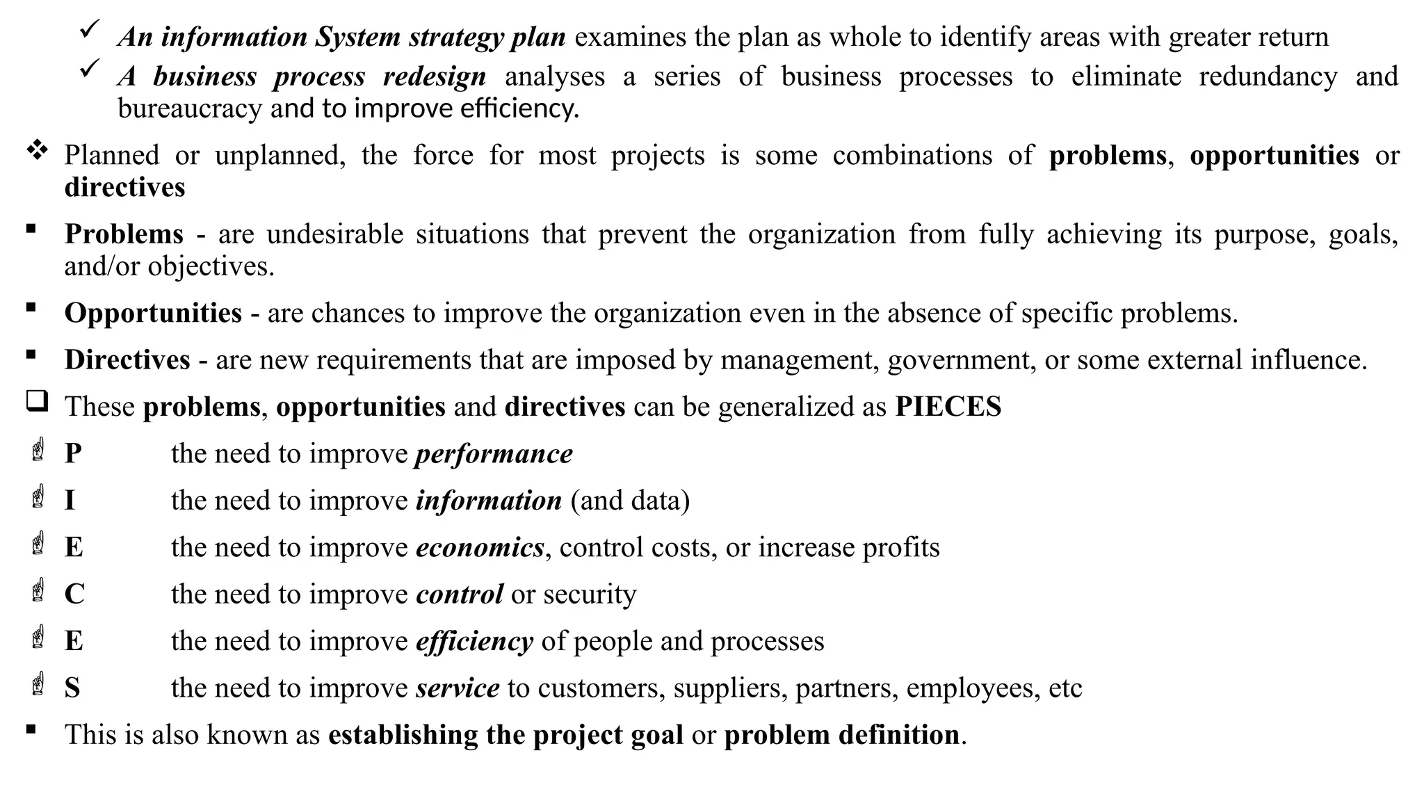  An information System strategy plan examines the plan as whole to identify areas with greater return
 A business process redesign analyses a series of business processes to eliminate redundancy and
bureaucracy and to improve efficiency.
 Planned or unplanned, the force for most projects is some combinations of problems, opportunities or
directives
 Problems - are undesirable situations that prevent the organization from fully achieving its purpose, goals,
and/or objectives.
 Opportunities - are chances to improve the organization even in the absence of specific problems.
 Directives - are new requirements that are imposed by management, government, or some external influence.
 These problems, opportunities and directives can be generalized as PIECES
 P the need to improve performance
 I the need to improve information (and data)
 E the need to improve economics, control costs, or increase profits
 C the need to improve control or security
 E the need to improve efficiency of people and processes
 S the need to improve service to customers, suppliers, partners, employees, etc
 This is also known as establishing the project goal or problem definition.
 
