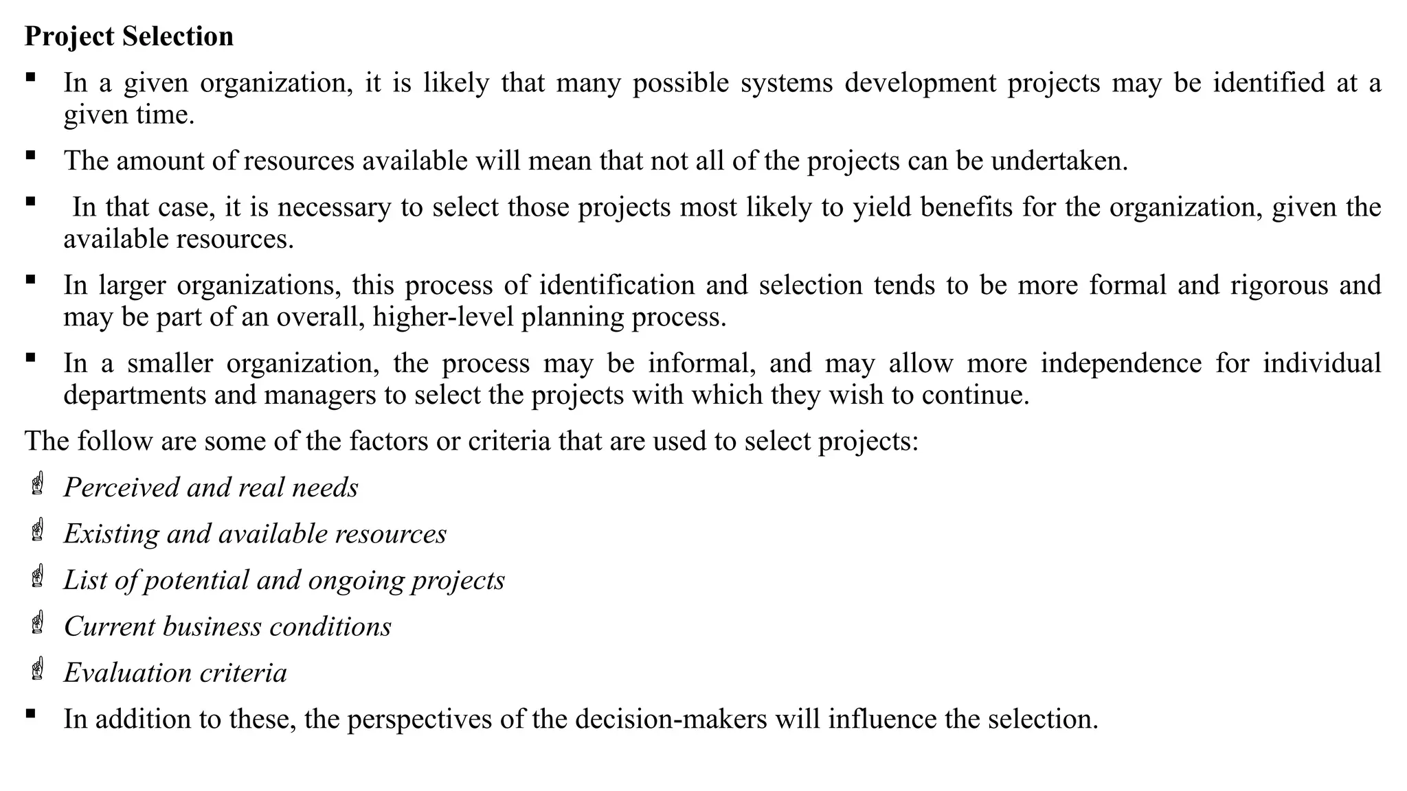 Project Selection
 In a given organization, it is likely that many possible systems development projects may be identified at a
given time.
 The amount of resources available will mean that not all of the projects can be undertaken.
 In that case, it is necessary to select those projects most likely to yield benefits for the organization, given the
available resources.
 In larger organizations, this process of identification and selection tends to be more formal and rigorous and
may be part of an overall, higher-level planning process.
 In a smaller organization, the process may be informal, and may allow more independence for individual
departments and managers to select the projects with which they wish to continue.
The follow are some of the factors or criteria that are used to select projects:
 Perceived and real needs
 Existing and available resources
 List of potential and ongoing projects
 Current business conditions
 Evaluation criteria
 In addition to these, the perspectives of the decision-makers will influence the selection.
 