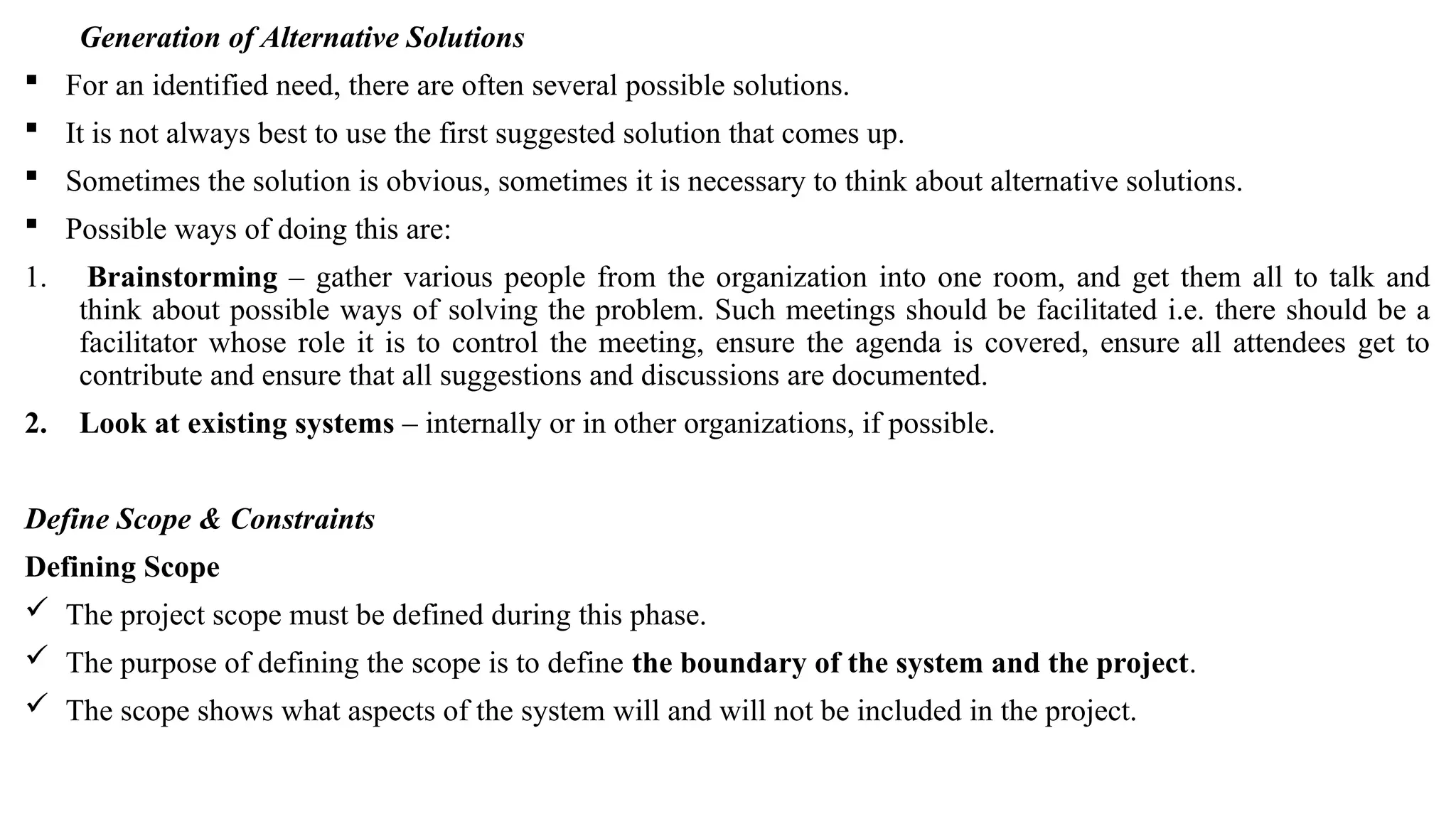 Generation of Alternative Solutions
 For an identified need, there are often several possible solutions.
 It is not always best to use the first suggested solution that comes up.
 Sometimes the solution is obvious, sometimes it is necessary to think about alternative solutions.
 Possible ways of doing this are:
1. Brainstorming – gather various people from the organization into one room, and get them all to talk and
think about possible ways of solving the problem. Such meetings should be facilitated i.e. there should be a
facilitator whose role it is to control the meeting, ensure the agenda is covered, ensure all attendees get to
contribute and ensure that all suggestions and discussions are documented.
2. Look at existing systems – internally or in other organizations, if possible.
Define Scope & Constraints
Defining Scope
 The project scope must be defined during this phase.
 The purpose of defining the scope is to define the boundary of the system and the project.
 The scope shows what aspects of the system will and will not be included in the project.
 
