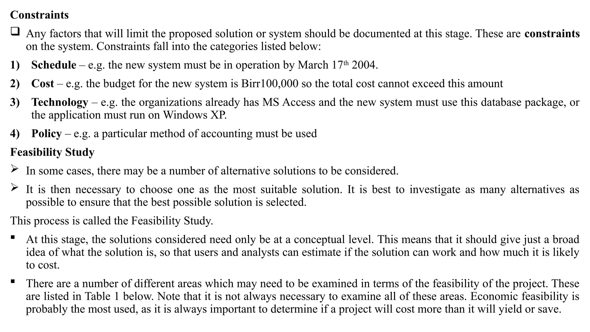 Constraints
 Any factors that will limit the proposed solution or system should be documented at this stage. These are constraints
on the system. Constraints fall into the categories listed below:
1) Schedule – e.g. the new system must be in operation by March 17th
2004.
2) Cost – e.g. the budget for the new system is Birr100,000 so the total cost cannot exceed this amount
3) Technology – e.g. the organizations already has MS Access and the new system must use this database package, or
the application must run on Windows XP.
4) Policy – e.g. a particular method of accounting must be used
Feasibility Study
 In some cases, there may be a number of alternative solutions to be considered.
 It is then necessary to choose one as the most suitable solution. It is best to investigate as many alternatives as
possible to ensure that the best possible solution is selected.
This process is called the Feasibility Study.
 At this stage, the solutions considered need only be at a conceptual level. This means that it should give just a broad
idea of what the solution is, so that users and analysts can estimate if the solution can work and how much it is likely
to cost.
 There are a number of different areas which may need to be examined in terms of the feasibility of the project. These
are listed in Table 1 below. Note that it is not always necessary to examine all of these areas. Economic feasibility is
probably the most used, as it is always important to determine if a project will cost more than it will yield or save.
 