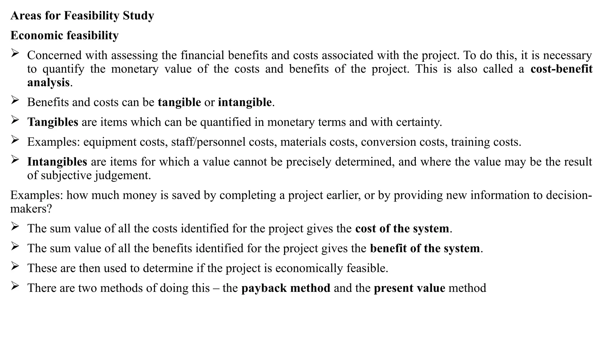 Areas for Feasibility Study
Economic feasibility
 Concerned with assessing the financial benefits and costs associated with the project. To do this, it is necessary
to quantify the monetary value of the costs and benefits of the project. This is also called a cost-benefit
analysis.
 Benefits and costs can be tangible or intangible.
 Tangibles are items which can be quantified in monetary terms and with certainty.
 Examples: equipment costs, staff/personnel costs, materials costs, conversion costs, training costs.
 Intangibles are items for which a value cannot be precisely determined, and where the value may be the result
of subjective judgement.
Examples: how much money is saved by completing a project earlier, or by providing new information to decision-
makers?
 The sum value of all the costs identified for the project gives the cost of the system.
 The sum value of all the benefits identified for the project gives the benefit of the system.
 These are then used to determine if the project is economically feasible.
 There are two methods of doing this – the payback method and the present value method
 