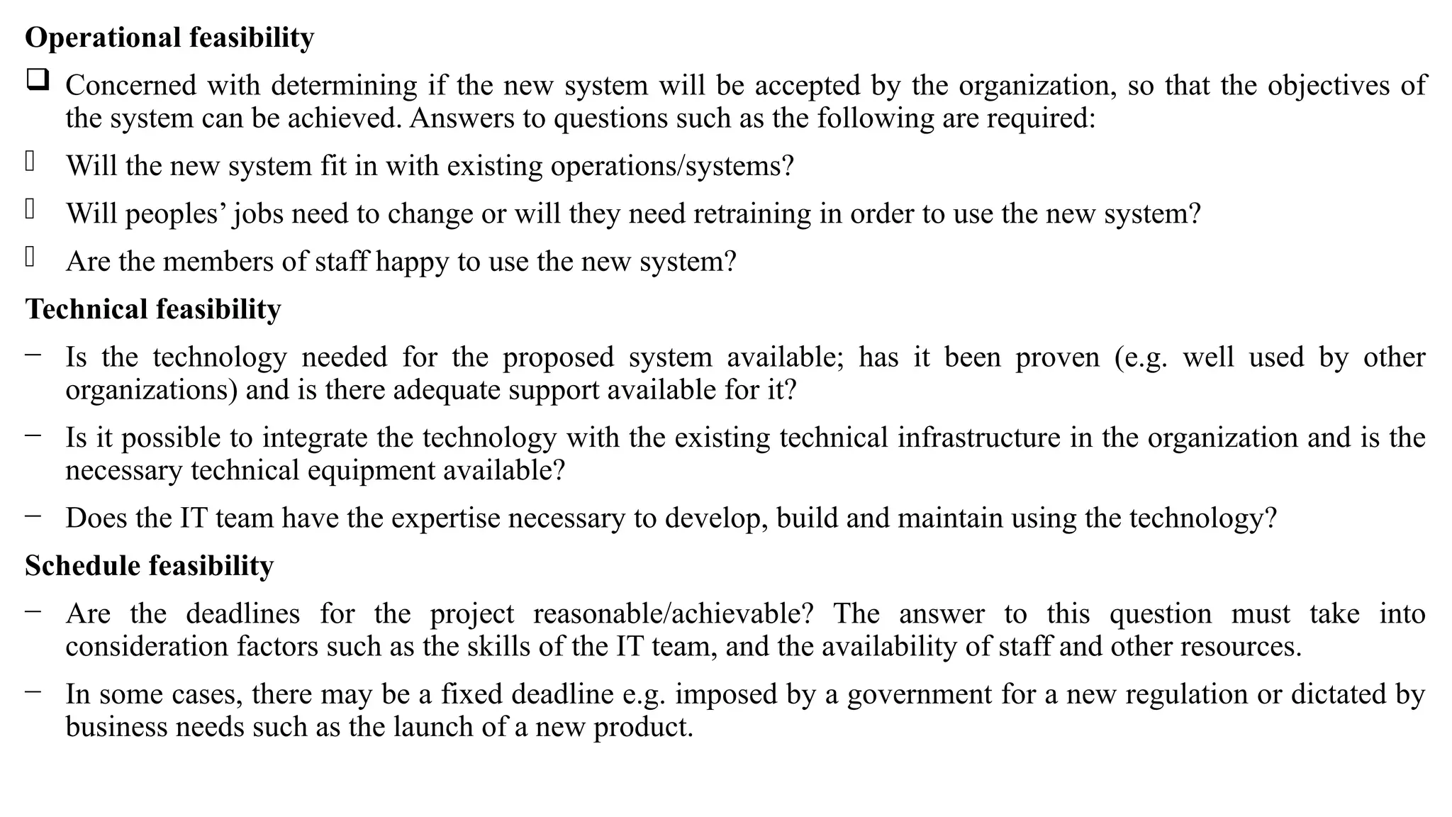 Operational feasibility
 Concerned with determining if the new system will be accepted by the organization, so that the objectives of
the system can be achieved. Answers to questions such as the following are required:
- Will the new system fit in with existing operations/systems?
- Will peoples’ jobs need to change or will they need retraining in order to use the new system?
- Are the members of staff happy to use the new system?
Technical feasibility
− Is the technology needed for the proposed system available; has it been proven (e.g. well used by other
organizations) and is there adequate support available for it?
− Is it possible to integrate the technology with the existing technical infrastructure in the organization and is the
necessary technical equipment available?
− Does the IT team have the expertise necessary to develop, build and maintain using the technology?
Schedule feasibility
− Are the deadlines for the project reasonable/achievable? The answer to this question must take into
consideration factors such as the skills of the IT team, and the availability of staff and other resources.
− In some cases, there may be a fixed deadline e.g. imposed by a government for a new regulation or dictated by
business needs such as the launch of a new product.
 