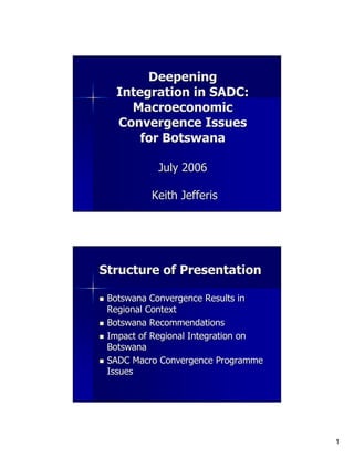 Deepening
   Integration in SADC:
     Macroeconomic
   Convergence Issues
       for Botswana

           July 2006

          Keith Jefferis




Structure of Presentation

 Botswana Convergence Results in
 Regional Context
 Botswana Recommendations
 Impact of Regional Integration on
 Botswana
 SADC Macro Convergence Programme
 Issues




                                     1
 