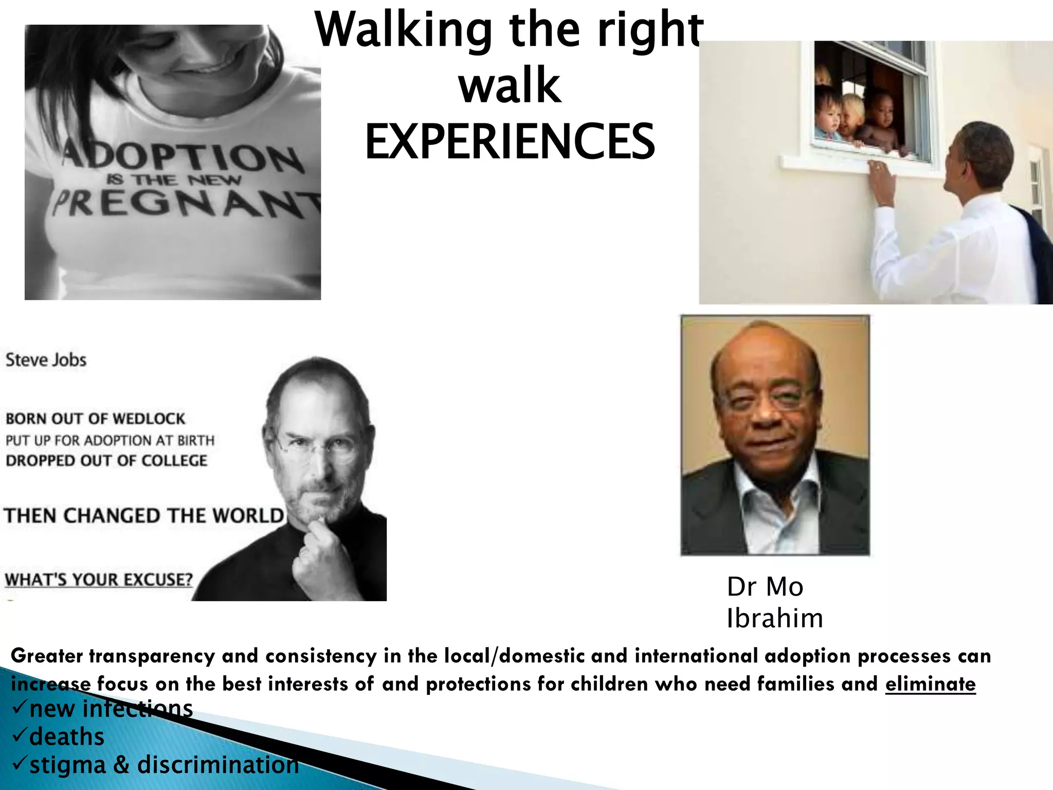 Dr Mo
Ibrahim
Walking the right
walk
EXPERIENCES
Greater transparency and consistency in the local/domestic and international adoption processes can
increase focus on the best interests of and protections for children who need families and eliminate
new infections
deaths
stigma & discrimination
 