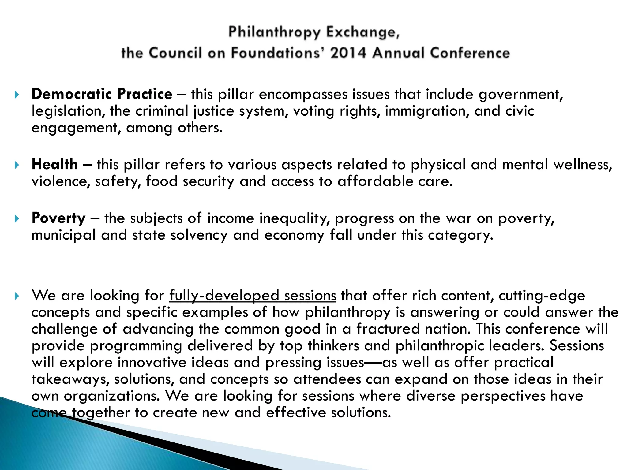  Democratic Practice – this pillar encompasses issues that include government,
legislation, the criminal justice system, voting rights, immigration, and civic
engagement, among others.
 Health – this pillar refers to various aspects related to physical and mental wellness,
violence, safety, food security and access to affordable care.
 Poverty – the subjects of income inequality, progress on the war on poverty,
municipal and state solvency and economy fall under this category.
 We are looking for fully-developed sessions that offer rich content, cutting-edge
concepts and specific examples of how philanthropy is answering or could answer the
challenge of advancing the common good in a fractured nation. This conference will
provide programming delivered by top thinkers and philanthropic leaders. Sessions
will explore innovative ideas and pressing issues—as well as offer practical
takeaways, solutions, and concepts so attendees can expand on those ideas in their
own organizations. We are looking for sessions where diverse perspectives have
come together to create new and effective solutions.
 
