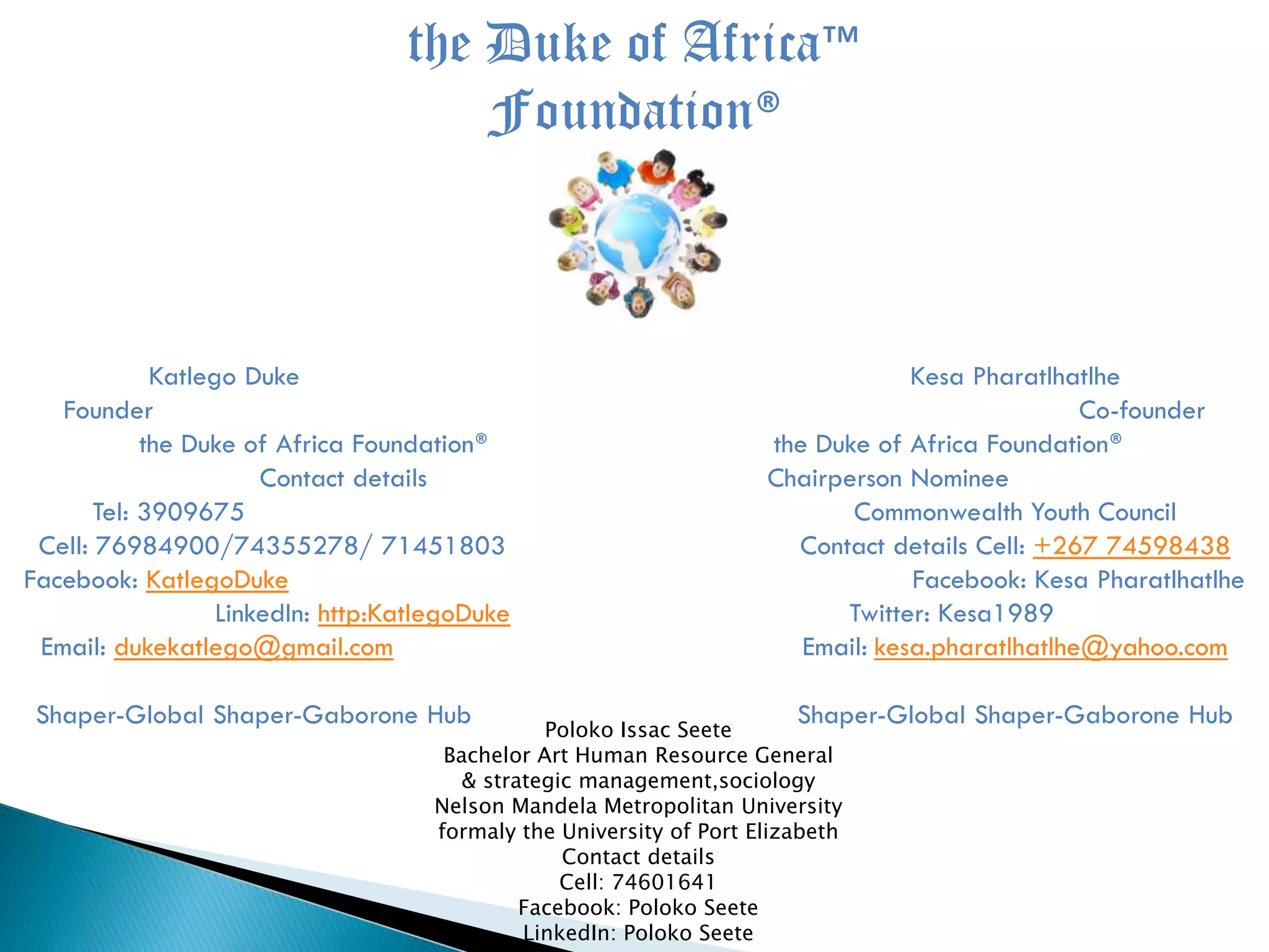 the Duke of Africa™
Foundation®
Katlego Duke Kesa Pharatlhatlhe
Founder Co-founder
the Duke of Africa Foundation® the Duke of Africa Foundation®
Contact details Chairperson Nominee
Tel: 3909675 Commonwealth Youth Council
Cell: 76984900/74355278/ 71451803 Contact details Cell: +267 74598438
Facebook: KatlegoDuke Facebook: Kesa Pharatlhatlhe
LinkedIn: http:KatlegoDuke Twitter: Kesa1989
Email: dukekatlego@gmail.com Email: kesa.pharatlhatlhe@yahoo.com
Shaper-Global Shaper-Gaborone Hub Shaper-Global Shaper-Gaborone HubPoloko Issac Seete
Bachelor Art Human Resource General
& strategic management,sociology
Nelson Mandela Metropolitan University
formaly the University of Port Elizabeth
Contact details
Cell: 74601641
Facebook: Poloko Seete
LinkedIn: Poloko Seete
 