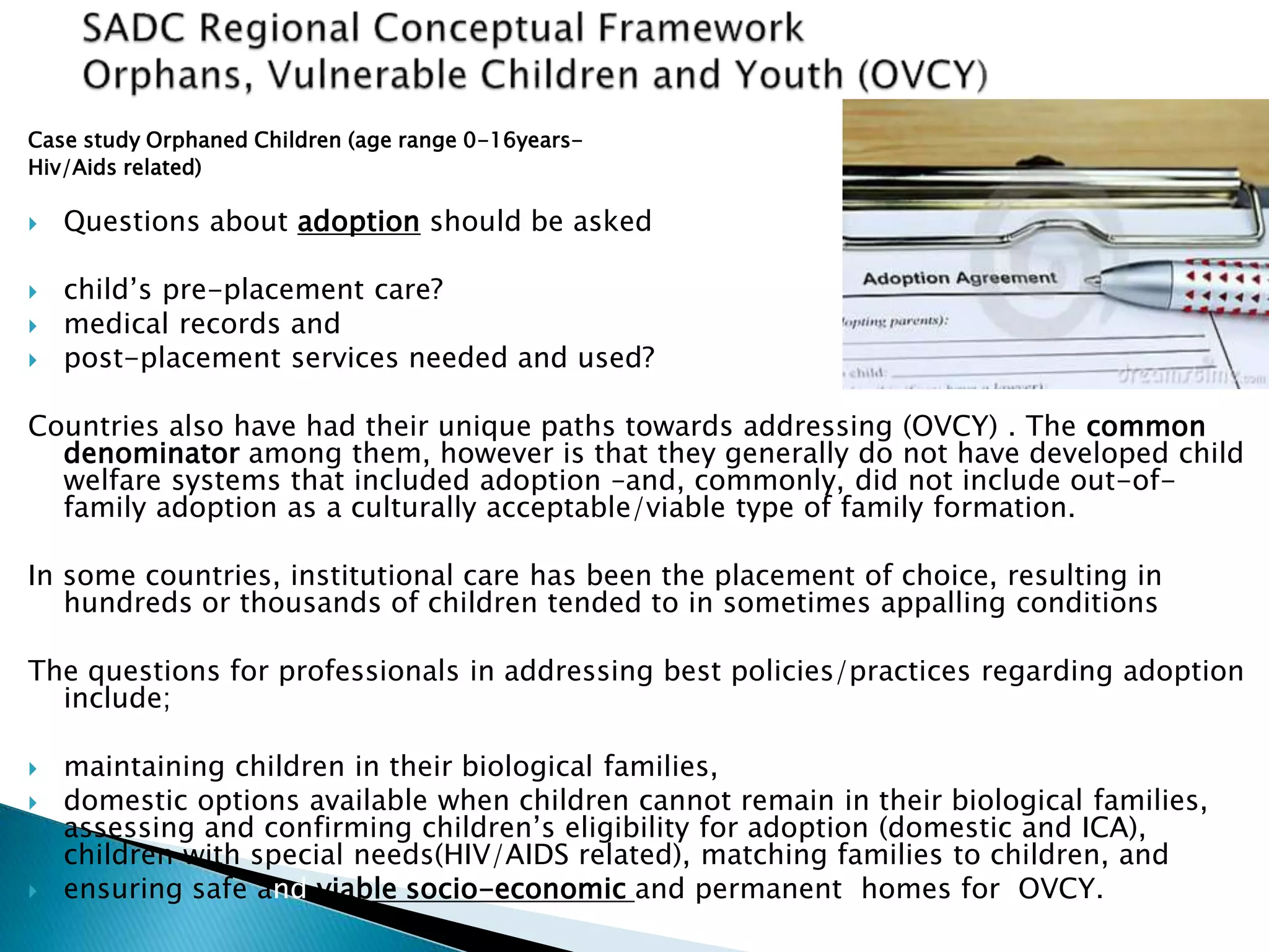 Case study Orphaned Children (age range 0-16years-
Hiv/Aids related)
 Questions about adoption should be asked
 child’s pre-placement care?
 medical records and
 post-placement services needed and used?
Countries also have had their unique paths towards addressing (OVCY) . The common
denominator among them, however is that they generally do not have developed child
welfare systems that included adoption –and, commonly, did not include out-of-
family adoption as a culturally acceptable/viable type of family formation.
In some countries, institutional care has been the placement of choice, resulting in
hundreds or thousands of children tended to in sometimes appalling conditions
The questions for professionals in addressing best policies/practices regarding adoption
include;
 maintaining children in their biological families,
 domestic options available when children cannot remain in their biological families,
assessing and confirming children’s eligibility for adoption (domestic and ICA),
children with special needs(HIV/AIDS related), matching families to children, and
 ensuring safe and viable socio-economic and permanent homes for OVCY.
 