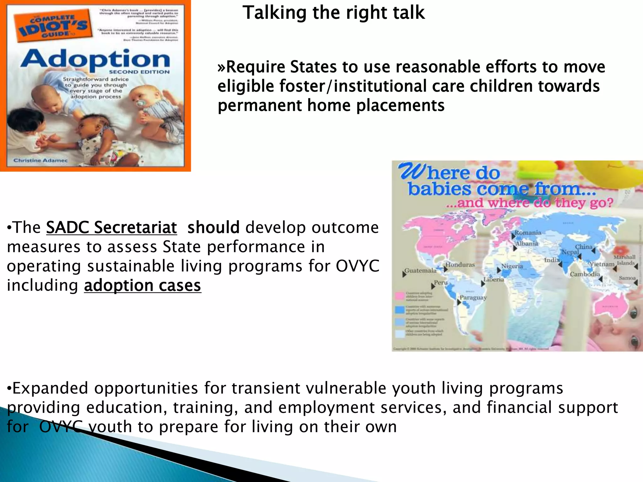 Talking the right talk
•Expanded opportunities for transient vulnerable youth living programs
providing education, training, and employment services, and financial support
for OVYC youth to prepare for living on their own
•The SADC Secretariat should develop outcome
measures to assess State performance in
operating sustainable living programs for OVYC
including adoption cases
»Require States to use reasonable efforts to move
eligible foster/institutional care children towards
permanent home placements
 