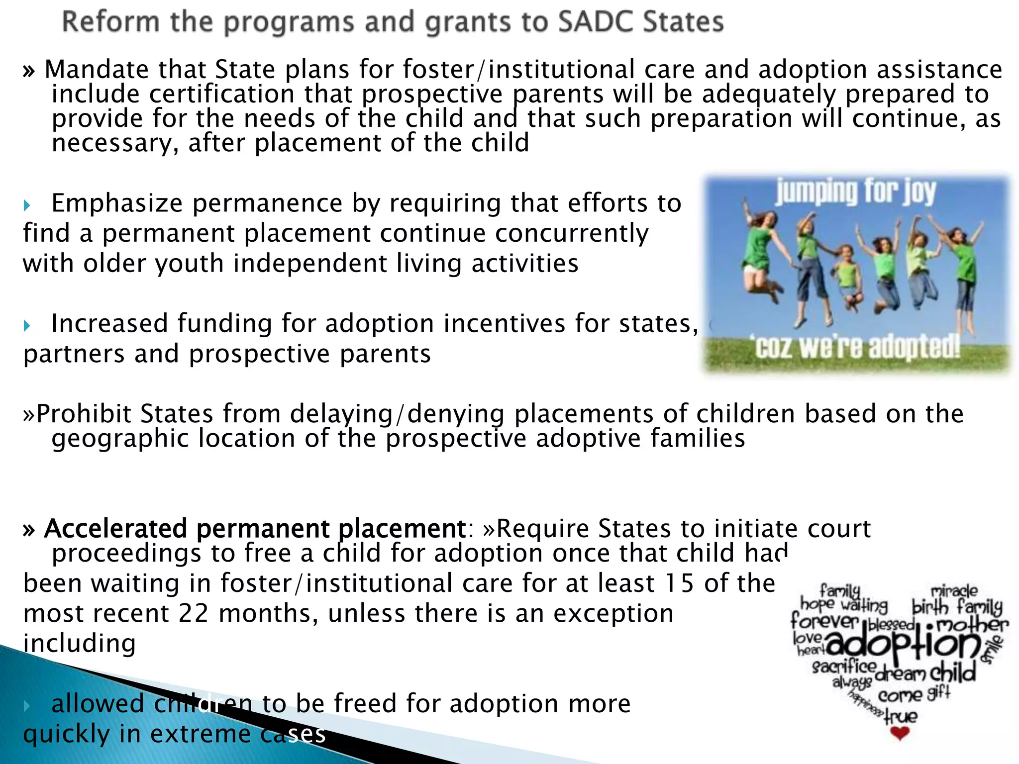 » Mandate that State plans for foster/institutional care and adoption assistance
include certification that prospective parents will be adequately prepared to
provide for the needs of the child and that such preparation will continue, as
necessary, after placement of the child
 Emphasize permanence by requiring that efforts to
find a permanent placement continue concurrently
with older youth independent living activities
 Increased funding for adoption incentives for states, capacity
partners and prospective parents
»Prohibit States from delaying/denying placements of children based on the
geographic location of the prospective adoptive families
» Accelerated permanent placement: »Require States to initiate court
proceedings to free a child for adoption once that child had
been waiting in foster/institutional care for at least 15 of the
most recent 22 months, unless there is an exception
including
 allowed children to be freed for adoption more
quickly in extreme cases
 