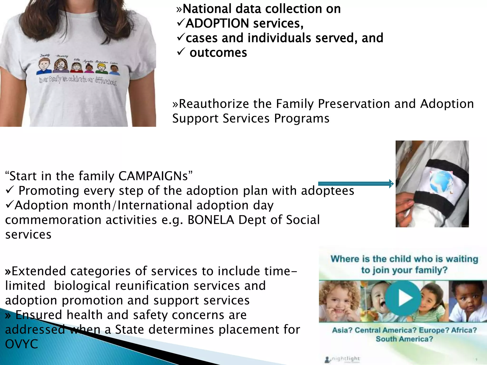 »National data collection on
ADOPTION services,
cases and individuals served, and
 outcomes
»Extended categories of services to include time-
limited biological reunification services and
adoption promotion and support services
» Ensured health and safety concerns are
addressed when a State determines placement for
OVYC
»Reauthorize the Family Preservation and Adoption
Support Services Programs
“Start in the family CAMPAIGNs”
 Promoting every step of the adoption plan with adoptees
Adoption month/International adoption day
commemoration activities e.g. BONELA Dept of Social
services
 