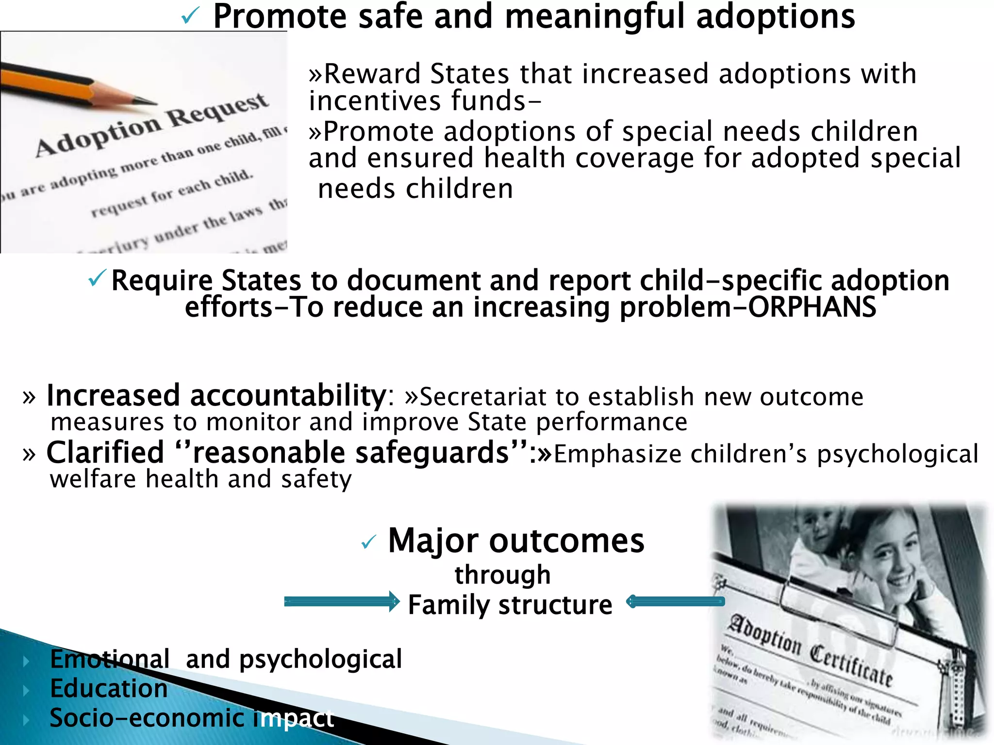  Promote safe and meaningful adoptions
»Reward States that increased adoptions with
incentives funds-
»Promote adoptions of special needs children
and ensured health coverage for adopted special
needs children
Require States to document and report child-specific adoption
efforts-To reduce an increasing problem-ORPHANS
» Increased accountability: »Secretariat to establish new outcome
measures to monitor and improve State performance
» Clarified ‘’reasonable safeguards’’:»Emphasize children’s psychological
welfare health and safety
 Major outcomes
through
Family structure
 Emotional and psychological
 Education
 Socio-economic impact
 