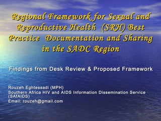 Regional Framework for Sexual and
  Reproductive Health (SRH) Best
Practice Documentation and Sharing
        in the SADC Region

Findings from Desk Review & Proposed Framework


Rouzeh Eghtessadi (MPH)
Southern Africa HIV and AIDS Information Dissemination Service
(SAfAIDS)
Email: rouzeh@gmail.com
 
