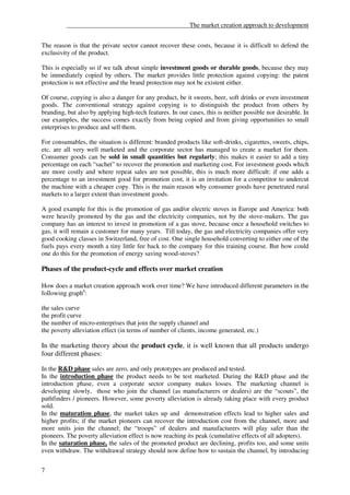 ______________________________________The market creation approach to development


The reason is that the private sector cannot recover these costs, because it is difficult to defend the
exclusivity of the product.

This is especially so if we talk about simple investment goods or durable goods, because they may
be immediately copied by others. The market provides little protection against copying: the patent
protection is not effective and the brand protection may not be existent either.

Of course, copying is also a danger for any product, be it sweets, beer, soft drinks or even investment
goods. The conventional strategy against copying is to distinguish the product from others by
branding, but also by applying high-tech features. In our cases, this is neither possible nor desirable. In
our examples, the success comes exactly from being copied and from giving opportunities to small
enterprises to produce and sell them.

For consumables, the situation is different: branded products like soft-drinks, cigarettes, sweets, chips,
etc. are all very well marketed and the corporate sector has managed to create a market for them.
Consumer goods can be sold in small quantities but regularly; this makes it easier to add a tiny
percentage on each “sachet” to recover the promotion and marketing cost. For investment goods which
are more costly and where repeat sales are not possible, this is much more difficult: if one adds a
percentage to an investment good for promotion cost, it is an invitation for a competitor to undercut
the machine with a cheaper copy. This is the main reason why consumer goods have penetrated rural
markets to a larger extent than investment goods.

A good example for this is the promotion of gas and/or electric stoves in Europe and America: both
were heavily promoted by the gas and the electricity companies, not by the stove-makers. The gas
company has an interest to invest in promotion of a gas stove, because once a household switches to
gas, it will remain a customer for many years. Till today, the gas and electricity companies offer very
good cooking classes in Switzerland, free of cost. One single household converting to either one of the
fuels pays every month a tiny little fee back to the company for this training course. But how could
one do this for the promotion of energy saving wood-stoves?

Phases of the product-cycle and effects over market creation

How does a market creation approach work over time? We have introduced different parameters in the
following graph6:

the sales curve
the profit curve
the number of micro-enterprises that join the supply channel and
the poverty alleviation effect (in terms of number of clients, income generated, etc.)

In the marketing theory about the product cycle, it is well known that all products undergo
four different phases:

In the R&D phase sales are zero, and only prototypes are produced and tested.
In the introduction phase the product needs to be test marketed. During the R&D phase and the
introduction phase, even a corporate sector company makes losses. The marketing channel is
developing slowly, those who join the channel (as manufacturers or dealers) are the “scouts”, the
pathfinders / pioneers. However, some poverty alleviation is already taking place with every product
sold.
In the maturation phase, the market takes up and demonstration effects lead to higher sales and
higher profits; if the market pioneers can recover the introduction cost from the channel, more and
more units join the channel; the “troops” of dealers and manufacturers will play safer than the
pioneers. The poverty alleviation effect is now reaching its peak (cumulative effects of all adopters).
In the saturation phase, the sales of the promoted product are declining, profits too, and some units
even withdraw. The withdrawal strategy should now define how to sustain the channel, by introducing


7
 
