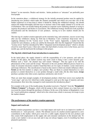 ______________________________________The market creation approach to development


farmers” to run nurseries. Dealers and mistries, latrine producers or “artesanos” are preferably poor
local people.

In the saturation phase, a withdrawal strategy for the initially promoted product must be applied by
introducing new products which make the channel sustainable and which can even take care of the
further expansion or at least keep it where it should be. During the withdrawal strategy, one should
analyze the market thoroughly and find ways to increase value in the supply channel or to cut the cost
of distribution. This can include linking the product to corporate sector marketing channels or trying to
organize the producers and dealers in associations. The withdrawal strategy should also look at product
diversification and the introduction of new products; moving in to new markets should also be
studied.

The time lag of a market creation approach can be extremely long, and sometimes, success occurs long
after one has withdrawn: during my field trip in Honduras I met a hardware shop-owner who is
supplying chimneys for the ”Lorena stove” in the “Yoro” region. Apparently, a market has been
created for such chimneys, as they are sold by the thousands. How has this happened? I learnt that the
“Lorena stoves” had bee introduced by SDCs “integrated rural development project” which is already
closed for more than 8 years. I then met a lady who had rebuilt a Lorena stove in her house, just two
months ago, and she had learnt the technique in this project.

The big kick which leads from introduction to maturation

In the initial phase, the supply channel is still the responsibility of a few pioneers, and sales are
modest. In this phase, the market creation may need a kick to bring it into a more dynamic gear.
Without such a “kick”, the channel may well remain “lethargic”. This has again to do with the
phenomenon of the scouts and the troops: “Research on the new product diffusion process based on a
study of consumer electronics retailers found that there are two types of retailers: scouts (innovators)
and troops (followers). The classification is based on the extent to which one retailer influences others.
Scouts are the first retailers to adopt a new product. They are likely to commit themselves to a new
product or commit themselves to a new product through a small order. On the other hands, troops
purchase a product only when scouts experience satisfactory sales levels.”7

There are more than enough examples of development products which have never even reached the
“scout stage”, and very few which have really managed to scale up to the stage of maturity and mass
dissemination. How have they managed to reach maturation the introductory phase?

For example in the case of the treadle pump, the product received a “big kick” from the “Bangladesh
Tobacco Company” in Rangpur, which sold the pump to their contract farmers on a loan basis and
recovered the money through the purchases of tobacco. In the case of the latrines in Bangladesh, it was
the “social mobilization campaign” which led to the critical mass which is necessary for troops to join
the market channel.


The performance of the market creation approach:

Impact and reach-out

Market creation programmes can have a very high impact and reach out to an impressive number of
beneficiaries or – more precisely – clients. The ultimate success of a market creation approach is a new
constellation in the market, which gives room for a viable supply channel for the new products and
thus creates both employment on the supply side and consumer satisfaction on the demand side. To
create a new market is not an easy task and it may not always happen, even if everything has been
planned to perfection.



9
 