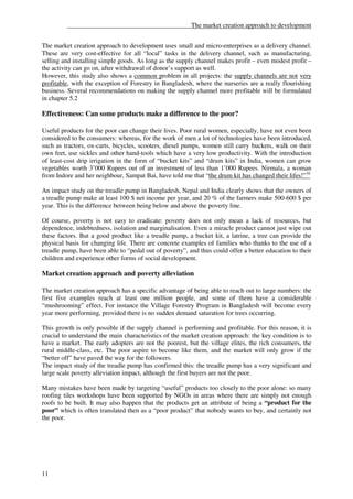 ______________________________________The market creation approach to development


The market creation approach to development uses small and micro-enterprises as a delivery channel.
These are very cost-effective for all “local” tasks in the delivery channel, such as manufacturing,
selling and installing simple goods. As long as the supply channel makes profit – even modest profit –
the activity can go on, after withdrawal of donor’s support as well.
However, this study also shows a common problem in all projects: the supply channels are not very
profitable, with the exception of Forestry in Bangladesh, where the nurseries are a really flourishing
business. Several recommendations on making the supply channel more profitable will be formulated
in chapter 5.2

Effectiveness: Can some products make a difference to the poor?

Useful products for the poor can change their lives. Poor rural women, especially, have not even been
considered to be consumers: whereas, for the work of men a lot of technologies have been introduced,
such as tractors, ox-carts, bicycles, scooters, diesel pumps, women still carry buckets, walk on their
own feet, use sickles and other hand-tools which have a very low productivity. With the introduction
of least-cost drip irrigation in the form of “bucket kits” and “drum kits” in India, women can grow
vegetables worth 3’000 Rupees out of an investment of less than 1’000 Rupees. Nirmala, a woman
from Indore and her neighbour, Sampat Bai, have told me that “the drum kit has changed their lifes!”10

An impact study on the treadle pump in Bangladesh, Nepal and India clearly shows that the owners of
a treadle pump make at least 100 $ net income per year, and 20 % of the farmers make 500-600 $ per
year. This is the difference between being below and above the poverty line.

Of course, poverty is not easy to eradicate: poverty does not only mean a lack of resources, but
dependence, indebtedness, isolation and marginalisation. Even a miracle product cannot just wipe out
these factors. But a good product like a treadle pump, a bucket kit, a latrine, a tree can provide the
physical basis for changing life. There are concrete examples of families who thanks to the use of a
treadle pump, have been able to “pedal out of poverty”, and thus could offer a better education to their
children and experience other forms of social development.

Market creation approach and poverty alleviation

The market creation approach has a specific advantage of being able to reach out to large numbers: the
first five examples reach at least one million people, and some of them have a considerable
“mushrooming” effect. For instance the Village Forestry Program in Bangladesh will become every
year more performing, provided there is no sudden demand saturation for trees occurring.

This growth is only possible if the supply channel is performing and profitable. For this reason, it is
crucial to understand the main characteristics of the market creation approach: the key condition is to
have a market. The early adopters are not the poorest, but the village elites, the rich consumers, the
rural middle-class, etc. The poor aspire to become like them, and the market will only grow if the
“better off” have paved the way for the followers.
The impact study of the treadle pump has confirmed this: the treadle pump has a very significant and
large scale poverty alleviation impact, although the first buyers are not the poor.

Many mistakes have been made by targeting “useful” products too closely to the poor alone: so many
roofing tiles workshops have been supported by NGOs in areas where there are simply not enough
roofs to be built. It may also happen that the products get an attribute of being a “product for the
poor” which is often translated then as a “poor product” that nobody wants to buy, and certainly not
the poor.




11
 
