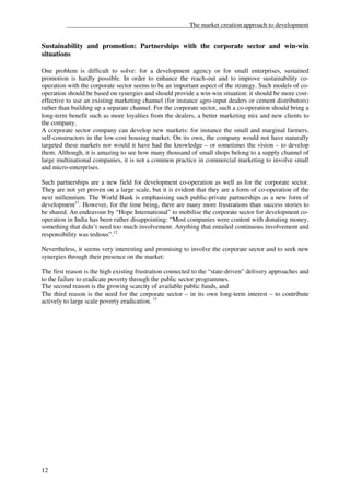 ______________________________________The market creation approach to development


Sustainability and promotion: Partnerships with the corporate sector and win-win
situations

One problem is difficult to solve: for a development agency or for small enterprises, sustained
promotion is hardly possible. In order to enhance the reach-out and to improve sustainability co-
operation with the corporate sector seems to be an important aspect of the strategy. Such models of co-
operation should be based on synergies and should provide a win-win situation: it should be more cost-
effective to use an existing marketing channel (for instance agro-input dealers or cement distributors)
rather than building up a separate channel. For the corporate sector, such a co-operation should bring a
long-term benefit such as more loyalties from the dealers, a better marketing mix and new clients to
the company.
A corporate sector company can develop new markets: for instance the small and marginal farmers,
self-constructors in the low-cost housing market. On its own, the company would not have naturally
targeted these markets nor would it have had the knowledge – or sometimes the vision – to develop
them. Although, it is amazing to see how many thousand of small shops belong to a supply channel of
large multinational companies, it is not a common practice in commercial marketing to involve small
and micro-enterprises.

Such partnerships are a new field for development co-operation as well as for the corporate sector.
They are not yet proven on a large scale, but it is evident that they are a form of co-operation of the
next millennium. The World Bank is emphasising such public-private partnerships as a new form of
development11. However, for the time being, there are many more frustrations than success stories to
be shared. An endeavour by “Hope International” to mobilise the corporate sector for development co-
operation in India has been rather disappointing: “Most companies were content with donating money,
something that didn’t need too much involvement. Anything that entailed continuous involvement and
responsibility was tedious”.12

Nevertheless, it seems very interesting and promising to involve the corporate sector and to seek new
synergies through their presence on the market:

The first reason is the high existing frustration connected to the “state-driven” delivery approaches and
to the failure to eradicate poverty through the public sector programmes.
The second reason is the growing scarcity of available public funds, and
The third reason is the need for the corporate sector – in its own long-term interest – to contribute
actively to large scale poverty eradication. 13




12
 