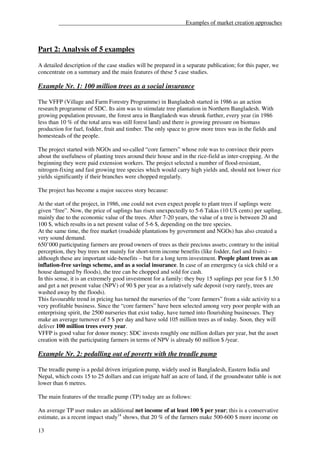 ___________________________________________Examples of market creation approaches



Part 2: Analysis of 5 examples

A detailed description of the case studies will be prepared in a separate publication; for this paper, we
concentrate on a summary and the main features of these 5 case studies.

Example Nr. 1: 100 million trees as a social insurance

The VFFP (Village and Farm Forestry Programme) in Bangladesh started in 1986 as an action
research programme of SDC. Its aim was to stimulate tree plantation in Northern Bangladesh. With
growing population pressure, the forest area in Bangladesh was shrunk further, every year (in 1986
less than 10 % of the total area was still forest land) and there is growing pressure on biomass
production for fuel, fodder, fruit and timber. The only space to grow more trees was in the fields and
homesteads of the people.

The project started with NGOs and so-called “core farmers” whose role was to convince their peers
about the usefulness of planting trees around their house and in the rice-field as inter-cropping. At the
beginning they were paid extension workers. The project selected a number of flood-resistant,
nitrogen-fixing and fast growing tree species which would carry high yields and, should not lower rice
yields significantly if their branches were chopped regularly.

The project has become a major success story because:

At the start of the project, in 1986, one could not even expect people to plant trees if saplings were
given “free”. Now, the price of saplings has risen unexpectedly to 5-6 Takas (10 US cents) per sapling,
mainly due to the economic value of the trees. After 7-20 years, the value of a tree is between 20 and
100 $, which results in a net present value of 5-6 $, depending on the tree species.
At the same time, the free market (roadside plantations by government and NGOs) has also created a
very sound demand.
650’000 participating farmers are proud owners of trees as their precious assets; contrary to the initial
perception, they buy trees not mainly for short-term income benefits (like fodder, fuel and fruits) –
although these are important side-benefits – but for a long term investment. People plant trees as an
inflation-free savings scheme, and as a social insurance. In case of an emergency (a sick child or a
house damaged by floods), the tree can be chopped and sold for cash.
In this sense, it is an extremely good investment for a family: they buy 15 saplings per year for $ 1.50
and get a net present value (NPV) of 90 $ per year as a relatively safe deposit (very rarely, trees are
washed away by the floods).
This favourable trend in pricing has turned the nurseries of the “core farmers” from a side activity to a
very profitable business. Since the “core farmers” have been selected among very poor people with an
enterprising spirit, the 2500 nurseries that exist today, have turned into flourishing businesses. They
make an average turnover of 5 $ per day and have sold 105 million trees as of today. Soon, they will
deliver 100 million trees every year.
VFFP is good value for donor money: SDC invests roughly one million dollars per year, but the asset
creation with the participating farmers in terms of NPV is already 60 million $ /year.

Example Nr. 2: pedalling out of poverty with the treadle pump

The treadle pump is a pedal driven irrigation pump, widely used in Bangladesh, Eastern India and
Nepal, which costs 15 to 25 dollars and can irrigate half an acre of land, if the groundwater table is not
lower than 6 metres.

The main features of the treadle pump (TP) today are as follows:

An average TP user makes an additional net income of at least 100 $ per year; this is a conservative
estimate, as a recent impact study14 shows, that 20 % of the farmers make 500-600 $ more income on

13
 