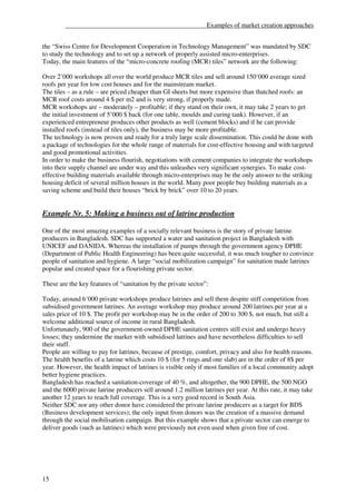___________________________________________Examples of market creation approaches


the “Swiss Centre for Development Cooperation in Technology Management” was mandated by SDC
to study the technology and to set up a network of properly assisted micro-enterprises.
Today, the main features of the “micro-concrete roofing (MCR) tiles” network are the following:

Over 2’000 workshops all over the world produce MCR tiles and sell around 150‘000 average sized
roofs per year for low cost houses and for the mainstream market.
The tiles – as a rule – are priced cheaper than GI sheets but more expensive than thatched roofs: an
MCR roof costs around 4 $ per m2 and is very strong, if properly made.
MCR workshops are – moderately – profitable; if they stand on their own, it may take 2 years to get
the initial investment of 5’000 $ back (for one table, moulds and curing tank). However, if an
experienced entrepreneur produces other products as well (cement blocks) and if he can provide
installed roofs (instead of tiles only), the business may be more profitable.
The technology is now proven and ready for a truly large scale dissemination. This could be done with
a package of technologies for the whole range of materials for cost-effective housing and with targeted
and good promotional activities.
In order to make the business flourish, negotiations with cement companies to integrate the workshops
into their supply channel are under way and this unleashes very significant synergies. To make cost-
effective building materials available through micro-enterprises may be the only answer to the striking
housing deficit of several million houses in the world. Many poor people buy building materials as a
saving scheme and build their houses “brick by brick” over 10 to 20 years.


Example Nr. 5: Making a business out of latrine production

One of the most amazing examples of a socially relevant business is the story of private latrine
producers in Bangladesh. SDC has supported a water and sanitation project in Bangladesh with
UNICEF and DANIDA. Whereas the installation of pumps through the government agency DPHE
(Department of Public Health Engineering) has been quite successful, it was much tougher to convince
people of sanitation and hygiene. A large “social mobilization campaign” for sanitation made latrines
popular and created space for a flourishing private sector.

These are the key features of “sanitation by the private sector”:

Today, around 6‘000 private workshops produce latrines and sell them despite stiff competition from
subsidised government latrines. An average workshop may produce around 200 latrines per year at a
sales price of 10 $. The profit per workshop may be in the order of 200 to 300 $, not much, but still a
welcome additional source of income in rural Bangladesh.
Unfortunately, 900 of the government-owned DPHE sanitation centres still exist and undergo heavy
losses; they undermine the market with subsidised latrines and have nevertheless difficulties to sell
their stuff.
People are willing to pay for latrines, because of prestige, comfort, privacy and also for health reasons.
The health benefits of a latrine which costs 10 $ (for 5 rings and one slab) are in the order of 8$ per
year. However, the health impact of latrines is visible only if most families of a local community adopt
better hygiene practices.
Bangladesh has reached a sanitation-coverage of 40 %, and altogether, the 900 DPHE, the 500 NGO
and the 6000 private latrine producers sell around 1.2 million latrines per year. At this rate, it may take
another 12 years to reach full coverage. This is a very good record in South Asia.
Neither SDC nor any other donor have considered the private latrine producers as a target for BDS
(Business development services); the only input from donors was the creation of a massive demand
through the social mobilisation campaign. But this example shows that a private sector can emerge to
deliver goods (such as latrines) which were previously not even used when given free of cost.




15
 