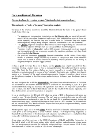 __________________________________________________Open questions and discussion



Open questions and discussion

How to fund market creation projects? Methodological issues for donors

The main roles or “rules of the game” in creating markets

The roles of the involved institutions should be differentiated and the “rules of the game” should
clearly be the following:

     •   The donors and implementing organisations are facilitators only and must full-heartedly
         support private enterprises; donors and implementers must understand the needs of the private
         sector, especially the fact that they need to make profit! As facilitators, they must support
         marketing efforts through policy dialogue, conducive environments, R&D and promotion;
     •   The „doers“ are private enterprises! They should take their responsibility and act as efficient
         and effective suppliers of the products and services and they should make profit.
     •   There may be a lot of other actors such as BDS providers (training, delivery of raw materials
         and intermediate goods) and government agencies (for regulation, standards, etc.); they should
         also primarily be facilitators.
     •   For good and sustainable promotion, business associations can be created, if the supply
         channel is profitable enough; another way is to seek a co-operation with larger companies
         which have a direct or indirect interest in promoting specific products and are willing to
         integrate enterprises into their supply channel.

So far, so good. However, this is so in theory, and the practice may slightly deviate from these
principles. Creating a market means to field as many products into the market until there is a critical
mass. Who fields the first products, before any supply channel is in operation? Obviouosly, the
facilitating organisations needs to become a “doer”, initially. This is also not a problem, since there is
nothing to be “distorted”, if the supply channel does not exist. However, it requires a lot of wisdom
and discipline to withdraw in the right moment and to become a facilitator, once the channel starts to
develop.

We must recognise that it may be psychologically difficult to limit oneself to the role of facilitator,
and that there is a real dilemma between the role of facilitator and that of being a „doer“. It is quite
understandable that young and motivated MBA graduates from IDE do not only want to promote the
sales of others. It is hard to be in the field and work for the benefit of the dealers; especially since
these dealers are not always the incarnation of sympathy.

It was a painful process for IDE and SDC when one group of IDE in Bangladesh split away and
created its own “Krishok Bandhu” company. The staff was very motivated to make out of treadle
pump dissemination a business of its own. On the one hand, this is a sad development, because the
impact on creating supply capacity is higher as a facilitator than as a BDS provider. On the other hand,
one has also to admire that “Krishok Bandhu” has survived as a private company until today, despite
the low margins with the treadle pump.

Another painful aspect has to do with profits. A crucial dimension of a market creation approach is to
accept profit as the driving force to create “vibrant” markets. The Village forestry programme in
Bangladesh is an illustration of this: forestry is such a dynamic market because it is a really flourishing
business for both the nurseries as well as the customers of tree saplings.

At the other end of the spectrum is the DPHE (Department of Health and Public Engineering) in
Bangladesh which is still delivering latrines with a subsidy and thus underminines the private sector.
But even here remains the question if a market for latrines could have emerged without DPHE fielding
many thousands of latrines and creating a “critical mass” of examples.


16
 