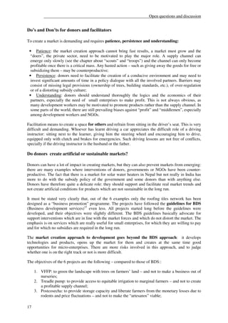 __________________________________________________Open questions and discussion


Do’s and Don’ts for donors and facilitators

To create a market is demanding and requires patience, persistence and understanding:

 • Patience: the market creation approach cannot bring fast results, a market must grow and the
  “doers”, the private sector, need to be motivated to play the major role. A supply channel can
  emerge only slowly (see the chapter about “scouts” and “troops”) and the channel can only become
  profitable once there is a critical mass. Any hasted action – such as giving away the goods for free or
  subsidizing them – may be counterproductive;
 • Persistence: donors need to facilitate the creation of a conducive environment and may need to
  invest significant amounts of time in a policy dialogue with all the involved partners. Barriers may
  consist of missing legal provisions (ownership of trees, building standards, etc.), of over-regulation
  or of a distorting subsidy culture;
 • Understanding: donors should understand thoroughly the logics and the economics of their
  partners, especially the need of small enterprises to make profit. This is not always obvious, as
  many development workers may be motivated to promote products rather than the supply channel. In
  some parts of the world, there are still prevailing biases against “profit” and “middlemen”, especially
  among development workers and NGOs.

Facilitation means to create a space for others and refrain from sitting in the driver’s seat. This is very
difficult and demanding. Whoever has learnt driving a car appreciates the difficult role of a driving
instructor: sitting next to the learner, giving him the steering wheel and encouraging him to drive,
equipped only with clutch and brakes for emergencies. Such driving lessons are not free of conflicts,
specially if the driving instructor is the husband or the father.

Do donors create artificial or sustainable markets?

Donors can have a lot of impact in creating markets, but they can also prevent markets from emerging:
there are many examples where interventions of donors, governments or NGOs have been counter-
productive. The fact that there is a market for solar water heaters in Nepal but not really in India has
more to do with the subsidy policy of the government and some donors than with anything else.
Donors have therefore quite a delicate role: they should support and facilitate real market trends and
not create artificial conditions for products which are not sustainable in the long run.

It must be stated very clearly that, out of the 6 examples only the roofing tiles network has been
designed as a “business promotion” programme. The projects have followed the guidelines for BDS
(Business development services)15 even less. All projects started long before the guidelines were
developed, and their objectives were slightly different. The BDS guidelines basically advocate for
support interventions which are in line with the market forces and which do not distort the market. The
emphasis is on services which are really useful for small enterprises, for which they are willing to pay
and for which no subsidies are required in the long run.

The market creation approach to development goes beyond the BDS approach: it develops
technologies and products, opens up the market for them and creates at the same time good
opportunities for micro-enterprises. There are more risks involved in this approach, and to judge
whether one is on the right track or not is more difficult.

The objectives of the 6 projects are the following – compared to those of BDS::

     1. VFFP: to green the landscape with trees on farmers’ land – and not to make a business out of
        nurseries;
     2. Treadle pump: to provide access to equitable irrigation to marginal farmers – and not to create
        a profitable supply channel;
     3. Postcosecha: to provide storage capacity and liberate farmers from the monetary losses due to
        rodents and price fluctuations – and not to make the “artesanos” viable;

17
 