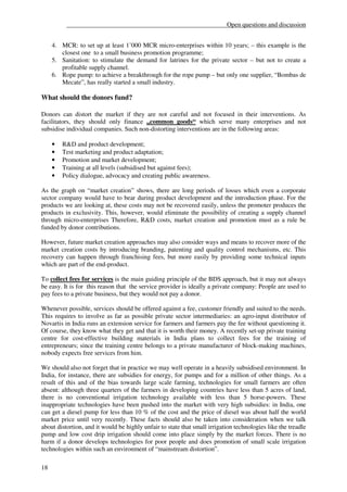 __________________________________________________Open questions and discussion


     4. MCR: to set up at least 1’000 MCR micro-enterprises within 10 years; – this example is the
        closest one to a small business promotion programme;
     5. Sanitation: to stimulate the demand for latrines for the private sector – but not to create a
        profitable supply channel.
     6. Rope pump: to achieve a breakthrough for the rope pump – but only one supplier, “Bombas de
        Mecate”, has really started a small industry.

What should the donors fund?

Donors can distort the market if they are not careful and not focused in their interventions. As
facilitators, they should only finance „common goods“ which serve many enterprises and not
subsidise individual companies. Such non-distorting interventions are in the following areas:

     •   R&D and product development;
     •   Test marketing and product adaptation;
     •   Promotion and market development;
     •   Training at all levels (subsidised but against fees);
     •   Policy dialogue, advocacy and creating public awareness.

As the graph on “market creation” shows, there are long periods of losses which even a corporate
sector company would have to bear during product development and the introduction phase. For the
products we are looking at, these costs may not be recovered easily, unless the promoter produces the
products in exclusivity. This, however, would eliminate the possibility of creating a supply channel
through micro-enterprises Therefore, R&D costs, market creation and promotion must as a rule be
funded by donor contributions.

However, future market creation approaches may also consider ways and means to recover more of the
market creation costs by introducing branding, patenting and quality control mechanisms, etc. This
recovery can happen through franchising fees, but more easily by providing some technical inputs
which are part of the end-product.

To collect fees for services is the main guiding principle of the BDS approach, but it may not always
be easy. It is for this reason that the service provider is ideally a private company: People are used to
pay fees to a private business, but they would not pay a donor.

Whenever possible, services should be offered against a fee, customer friendly and suited to the needs.
This requires to involve as far as possible private sector intermediaries: an agro-input distributor of
Novartis in India runs an extension service for farmers and farmers pay the fee without questioning it.
Of course, they know what they get and that it is worth their money. A recently set-up private training
centre for cost-effective building materials in India plans to collect fees for the training of
entrepreneurs; since the training centre belongs to a private manufacturer of block-making machines,
nobody expects free services from him.

We should also not forget that in practice we may well operate in a heavily subsidised environment. In
India, for instance, there are subsidies for energy, for pumps and for a million of other things. As a
result of this and of the bias towards large scale farming, technologies for small farmers are often
absent: although three quarters of the farmers in developing countries have less than 5 acres of land,
there is no conventional irrigation technology available with less than 5 horse-powers. These
inappropriate technologies have been pushed into the market with very high subsidies: in India, one
can get a diesel pump for less than 10 % of the cost and the price of diesel was about half the world
market price until very recently. These facts should also be taken into consideration when we talk
about distortion, and it would be highly unfair to state that small irrigation technologies like the treadle
pump and low cost drip irrigation should come into place simply by the market forces. There is no
harm if a donor develops technologies for poor people and does promotion of small scale irrigation
technologies within such an environment of “mainstream distortion”.

18
 