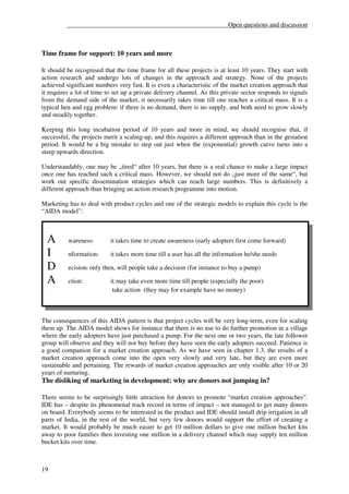__________________________________________________Open questions and discussion



Time frame for support: 10 years and more

It should be recognised that the time frame for all these projects is at least 10 years. They start with
action research and undergo lots of changes in the approach and strategy. None of the projects
achieved significant numbers very fast. It is even a characteristic of the market creation approach that
it requires a lot of time to set up a private delivery channel. As this private sector responds to signals
from the demand side of the market, it necessarily takes time till one reaches a critical mass. It is a
typical hen and egg problem: if there is no demand, there is no supply, and both need to grow slowly
and steadily together.

Keeping this long incubation period of 10 years and more in mind, we should recognise that, if
successful, the projects merit a scaling-up, and this requires a different approach than in the gestation
period. It would be a big mistake to step out just when the (exponential) growth curve turns into a
steep upwards direction.

Understandably, one may be „tired“ after 10 years, but there is a real chance to make a large impact
once one has reached such a critical mass. However, we should not do „just more of the same“, but
work out specific dissemination strategies which can reach large numbers. This is definitively a
different approach than bringing an action research programme into motion.

Marketing has to deal with product cycles and one of the strategic models to explain this cycle is the
“AIDA model”:



  A       wareness:        it takes time to create awareness (early adopters first come forward)

  I       nformation:      it takes more time till a user has all the information he/she needs

  D       ecision: only then, will people take a decision (for instance to buy a pump)

  A       ction:           it may take even more time till people (especially the poor)
                            take action (they may for example have no money)



The consequences of this AIDA pattern is that project cycles will be very long-term, even for scaling
them up. The AIDA model shows for instance that there is no use to do further promotion in a village
where the early adopters have just purchased a pump. For the next one or two years, the late follower
group will observe and they will not buy before they have seen the early adopters succeed. Patience is
a good companion for a market creation approach. As we have seen in chapter 1.3, the results of a
market creation approach come into the open very slowly and very late, but they are even more
sustainable and pertaining. The rewards of market creation approaches are only visible after 10 or 20
years of nurturing.
The disliking of marketing in development: why are donors not jumping in?

There seems to be surprisingly little attraction for donors to promote “market creation approaches”.
IDE has – despite its phenomenal track record in terms of impact – not managed to get many donors
on board. Everybody seems to be interested in the product and IDE should install drip irrigation in all
parts of India, in the rest of the world, but very few donors would support the effort of creating a
market. It would probably be much easier to get 10 million dollars to give one million bucket kits
away to poor families then investing one million in a delivery channel which may supply ten million
bucket kits over time.



19
 