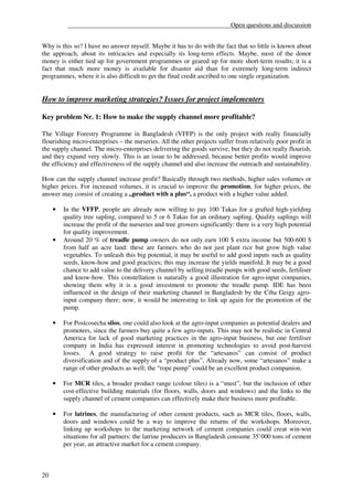 __________________________________________________Open questions and discussion


Why is this so? I have no answer myself. Maybe it has to do with the fact that so little is known about
the approach, about its intricacies and especially its long-term effects. Maybe, most of the donor
money is either tied up for government programmes or geared up for more short-term results; it is a
fact that much more money is available for disaster aid than for extremely long-term indirect
programmes, where it is also difficult to get the final credit ascribed to one single organization.


How to improve marketing strategies? Issues for project implementers

Key problem Nr. 1: How to make the supply channel more profitable?

The Village Forestry Programme in Bangladesh (VFFP) is the only project with really financially
flourishing micro-enterprises – the nurseries. All the other projects suffer from relatively poor profit in
the supply channel. The micro-enterprises delivering the goods survive, but they do not really flourish,
and they expand very slowly. This is an issue to be addressed, because better profits would improve
the efficiency and effectiveness of the supply channel and also increase the outreach and sustainability.

How can the supply channel increase profit? Basically through two methods, higher sales volumes or
higher prices. For increased volumes, it is crucial to improve the promotion, for higher prices, the
answer may consist of creating a „product with a plus“, a product with a higher value added.

     •   In the VFFP, people are already now willing to pay 100 Takas for a grafted high-yielding
         quality tree sapling, compared to 5 or 6 Takas for an ordinary sapling. Quality saplings will
         increase the profit of the nurseries and tree growers significantly: there is a very high potential
         for quality improvement.
     •   Around 20 % of treadle pump owners do not only earn 100 $ extra income but 500-600 $
         from half an acre land: these are farmers who do not just plant rice but grow high value
         vegetables. To unleash this big potential, it may be useful to add good inputs such as quality
         seeds, know-how and good practices; this may increase the yields manifold. It may be a good
         chance to add value to the delivery channel by selling treadle pumps with good seeds, fertiliser
         and know-how. This constellation is naturally a good illustration for agro-input companies,
         showing them why it is a good investment to promote the treadle pump. IDE has been
         influenced in the design of their marketing channel in Bangladesh by the Ciba Geigy agro-
         input company there; now, it would be interesting to link up again for the promotion of the
         pump.

     •   For Postcosecha silos, one could also look at the agro-input companies as potential dealers and
         promoters, since the farmers buy quite a few agro-inputs. This may not be realistic in Central
         America for lack of good marketing practices in the agro-input business, but one fertiliser
         company in India has expressed interest in promoting technologies to avoid post-harvest
         losses. A good strategy to raise profit for the “artesanos” can consist of product
         diversification and of the supply of a “product plus”. Already now, some “artesanos” make a
         range of other products as well; the “rope pump” could be an excellent product companion.

     •   For MCR tiles, a broader product range (colour tiles) is a “must”, but the inclusion of other
         cost-effective building materials (for floors, walls, doors and windows) and the links to the
         supply channel of cement companies can effectively make their business more profitable.

     •   For latrines, the manufacturing of other cement products, such as MCR tiles, floors, walls,
         doors and windows could be a way to improve the returns of the workshops. Moreover,
         linking up workshops to the marketing network of cement companies could creat win-win
         situations for all partners: the latrine producers in Bangladesh consume 35’000 tons of cement
         per year, an attractive market for a cement company.



20
 