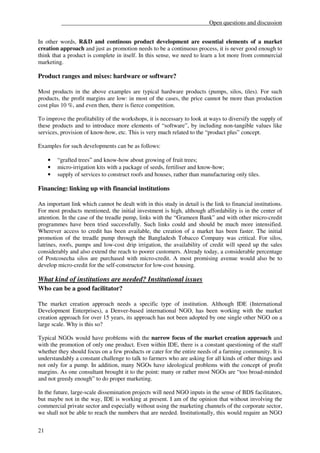 __________________________________________________Open questions and discussion


In other words, R&D and continous product development are essential elements of a market
creation approach and just as promotion needs to be a continuous process, it is never good enough to
think that a product is complete in itself. In this sense, we need to learn a lot more from commercial
marketing.

Product ranges and mixes: hardware or software?

Most products in the above examples are typical hardware products (pumps, silos, tiles). For such
products, the profit margins are low: in most of the cases, the price cannot be more than production
cost plus 10 %, and even then, there is fierce competition.

To improve the profitability of the workshops, it is necessary to look at ways to diversify the supply of
these products and to introduce more elements of “software”, by including non-tangible values like
services, provision of know-how, etc. This is very much related to the “product plus” concept.

Examples for such developments can be as follows:

     •   “grafted trees” and know-how about growing of fruit trees;
     •   micro-irrigation kits with a package of seeds, fertiliser and know-how;
     •   supply of services to construct roofs and houses, rather than manufacturing only tiles.

Financing: linking up with financial institutions

An important link which cannot be dealt with in this study in detail is the link to financial institutions.
For most products mentioned, the initial investment is high, although affordability is in the center of
attention. In the case of the treadle pump, links with the “Grameen Bank” and with other micro-credit
programmes have been tried successfully. Such links could and should be much more intensified.
Wherever access to credit has been available, the creation of a market has been faster. The initial
promotion of the treadle pump through the Bangladesh Tobacco Company was critical. For silos,
latrines, roofs, pumps and low-cost drip irrigation, the availability of credit will speed up the sales
considerably and also extend the reach to poorer customers. Already today, a considerable percentage
of Postcosecha silos are purchased with micro-credit. A most promising avenue would also be to
develop micro-credit for the self-constructor for low-cost housing.

What kind of institutions are needed? Institutional issues
Who can be a good facilitator?

The market creation approach needs a specific type of institution. Although IDE (International
Development Enterprises), a Denver-based international NGO, has been working with the market
creation approach for over 15 years, its approach has not been adopted by one single other NGO on a
large scale. Why is this so?

Typical NGOs would have problems with the narrow focus of the market creation approach and
with the promotion of only one product. Even within IDE, there is a constant questioning of the staff
whether they should focus on a few products or cater for the entire needs of a farming community. It is
understandably a constant challenge to talk to farmers who are asking for all kinds of other things and
not only for a pump. In addition, many NGOs have ideological problems with the concept of profit
margins. As one consultant brought it to the point: many or rather most NGOs are “too broad-minded
and not greedy enough” to do proper marketing.

In the future, large-scale dissemination projects will need NGO inputs in the sense of BDS facilitators,
but maybe not in the way, IDE is working at present. I am of the opinion that without involving the
commercial private sector and especially without using the marketing channels of the corporate sector,
we shall not be able to reach the numbers that are needed. Institutionally, this would require an NGO


21
 