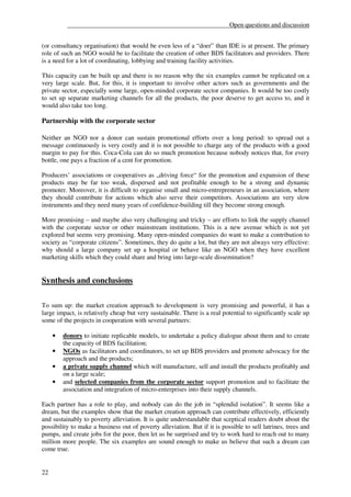 __________________________________________________Open questions and discussion


(or consultancy organisation) that would be even less of a “doer” than IDE is at present. The primary
role of such an NGO would be to facilitate the creation of other BDS facilitators and providers. There
is a need for a lot of coordinating, lobbying and training facility activities.

This capacity can be built up and there is no reason why the six examples cannot be replicated on a
very large scale. But, for this, it is important to involve other actors such as governments and the
private sector, especially some large, open-minded corporate sector companies. It would be too costly
to set up separate marketing channels for all the products, the poor deserve to get access to, and it
would also take too long.

Partnership with the corporate sector

Neither an NGO nor a donor can sustain promotional efforts over a long period: to spread out a
message continuously is very costly and it is not possible to charge any of the products with a good
margin to pay for this. Coca-Cola can do so much promotion because nobody notices that, for every
bottle, one pays a fraction of a cent for promotion.

Producers’ associations or cooperatives as „driving force“ for the promotion and expansion of these
products may be far too weak, dispersed and not profitable enough to be a strong and dynamic
promoter. Moreover, it is difficult to organise small and micro-entrepreneurs in an association, where
they should contribute for actions which also serve their competitors. Associations are very slow
instruments and they need many years of confidence-building till they become strong enough.

More promising – and maybe also very challenging and tricky – are efforts to link the supply channel
with the corporate sector or other mainstream institutions. This is a new avenue which is not yet
explored but seems very promising. Many open-minded companies do want to make a contribution to
society as “corporate citizens”. Sometimes, they do quite a lot, but they are not always very effective:
why should a large company set up a hospital or behave like an NGO when they have excellent
marketing skills which they could share and bring into large-scale dissemination?


Synthesis and conclusions

To sum up: the market creation approach to development is very promising and powerful, it has a
large impact, is relatively cheap but very sustainable. There is a real potential to significantly scale up
some of the projects in cooperation with several partners:

     •   donors to initiate replicable models, to undertake a policy dialogue about them and to create
         the capacity of BDS facilitation;
     •   NGOs as facilitators and coordinators, to set up BDS providers and promote advocacy for the
         approach and the products;
     •   a private supply channel which will manufacture, sell and install the products profitably and
         on a large scale;
     •   and selected companies from the corporate sector support promotion and to facilitate the
         association and integration of micro-enterprises into their supply channels.

Each partner has a role to play, and nobody can do the job in “splendid isolation”. It seems like a
dream, but the examples show that the market creation approach can contribute effectively, efficiently
and sustainably to poverty alleviation. It is quite understandable that sceptical readers doubt about the
possibility to make a business out of poverty alleviation. But if it is possible to sell latrines, trees and
pumps, and create jobs for the poor, then let us be surprised and try to work hard to reach out to many
million more people. The six examples are sound enough to make us believe that such a dream can
come true.


22
 