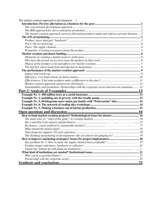 Treadle Pumps,                                               Private
                                  Bangladesh
The market creation approach to development 1
  Introduction: Poverty alleviation as a business for the poor............................................................ 1
    The conventional development approach ............................................................................................. 1
    The BDS approach for micro-enterprise promotion............................................................................. 2
    The market creation approach: poverty alleviating products made and sold as a private business.... 2
  The 4 Ps of marketing........................................................................................................................ 3
    Product: more than just “hardware” ................................................................................................... 3
    Price: the art of pricing ........................................................................................................................ 4
    Place: The supply channel.................................................................................................................... 4
    Promotion: Creating awareness about the product.............................................................................. 5
  Market creation and donor funding.................................................................................................. 6
    Obstacles in creating a market in favor of the poor ............................................................................. 6
    Why does the private sector not create the markets on their own? ...................................................... 6
    Phases of the product-cycle and effects over market creation.............................................................. 7
    The big kick which leads from introduction to maturation................................................................... 9
  The performance of the market creation approach: ........................................................................ 9
    Impact and reach-out............................................................................................................................ 9
    Efficiency: very high returns on donor money.................................................................................... 10
    Effectiveness: Can some products make a difference to the poor?..................................................... 11
    Market creation approach and poverty alleviation ............................................................................ 11
    Sustainability and promotion: Partnerships with the corporate sector and win-win situations ........ 12
Part 2: Analysis of 5 examples...............................................................................13
   Example Nr. 1: 100 million trees as a social insurance................................................................... 13
   Example Nr. 2: pedalling out of poverty with the treadle pump.................................................... 13
   Example Nr. 3: 60 kilograms more maize per family with “Postcosecha” silos............................. 14
   Example Nr. 4: The network of roofing tiles workshops ................................................................ 14
   Example Nr. 5: Making a business out of latrine production......................................................... 15
Open questions and discussion..............................................................................16
   How to fund market creation projects? Methodological issues for donors.................................... 16
     The main roles or “rules of the game” in creating markets............................................................... 16
                                                                                                 Micro-concrete
     Do’s and Don’ts for donors and facilitators ...................................................................................... 17
     Do donors create artificial or sustainable markets? ......................................................................... 17
                                                                                                 roofing tiles, global
     What should the donors fund? ............................................................................................................ 18
     Time frame for support: 10 years and more ....................................................................................... 19
     The disliking of marketing in development: why are donors not jumping in?.................................... 19
   How to improve marketing strategies? Issues for project implementers....................................... 20
     Key problem Nr. 1: How to make the supply channel more profitable? ............................................ 20
                                                                                                               Private Forestry,
     Product ranges and mixes: hardware or software? ........................................................................... 21
                                                                                                                             Bangladesh
     Financing: linking up with financial institutions................................................................................ 21
   What kind of institutions are needed? Institutional issues ............................................................. 21
     Who can be a good facilitator?........................................................................................................... 21
     Partnership with the corporate sector ................................................................................................ 22
Synthesis and conclusions ......................................................................................22
 
