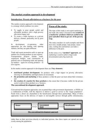 ______________________________________The market creation approach to development



The market creation approach to development

Introduction: Poverty alleviation as a business for the poor

The market creation approach to development
is a strategy which combines two aims:              Focus of the study:
•   To supply to poor people useful and             The topic of this study is not export marketing or
    affordable products with a high poverty         fair trade: this study is focused on the creation of
    alleviation impact and                          a market for products which are useful to the
•   To create a viable business as a private        poor and allow them to get out of the poverty
    delivery channel, preferably run by poor        trap.
    people.
                                                    The study considers six such examples and shows
In    development       co-operation,  other        how trees, treadle pumps, rope pumps, maize
approaches are also dealing with opening            silos, roofing tiles and latrines can make a
markets, but they are quite different:              difference to the poor.

Trade and export promotion seeks to open up         In this sense, it is a “product” approach, and
markets for existing products in new regions;       marketing is used to achieve large-scale
Transportation projects (feeder roads,              dissemination and a big reach-out.
suspension bridges, road construction in
general) aim at stimulating trade and opening
up markets – again for existing products – in
new regions.

In the market creation approach to development there are 3 key elements:

•   need-based product development, for products with a high impact on poverty alleviation,
    stressing on affordability and high returns on investment;
•   the promotion and marketing of these products so that the poor can learn about their existence;
    and
•   the creation of a market for these products to the extent that it becomes viable for the private
    sector to deliver these products as a business.
The conventional development approach

Conventional development approaches aim at partnerships with government departments or NGOs (or
a combination of both), with the objective to deliver a good or service to the “target population”.
Funds from a donor are channelled to the beneficiaries through these partnerships. Many of these
approaches focus on the delivery of inputs or non-tangible services through public infrastructure,




      Donor                            Government                           Beneficiaries
                                       NGO

                       The conventional development approach



rather than on their provision directly to individual persons, thus these inputs are spread out more
evenly among the population.


1
 