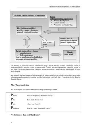 ______________________________________The market creation approach to development




    The market creation approach to development
                                                           Donors
                                                           and implementing organisations
                                                            • Product development
                                                            • Market creation
                                                            • Promotion and marketing
         BDS facilitators and BDS
         providers support the supply
         channel with (paid) services)


                                                                          Product must be
                                                                          poverty alleviating and
                                                 need to make
                                                 needsto make             produce high returns
                                                 profit


        Private sector delivery channel
         • manufacturers,
                                                                                    Clients
                                                                                 (poor people)
         • dealers and agents
        (can be small enterprises but links to
        corporate sector are possible)


The delivery of goods and services is taken care of by a private delivery channel, comprising ideally of
micro-enterprises; however, some activities in the channel may be linked to the corporate sector. In
this paper, the involvement of the corporate sector in so-called “public-private partnerships” is even
advocated for.

Marketing is the key strategy of this approach, it is thus quite logical to follow some basic principles,
orientations and experiences from the world of marketing, especially the 4 Ps, as described in detail in
the next chapter.


The 4 Ps of marketing

We are using the well-known 4 Ps of marketing as an analytical tool: 3


Product                 what is the product or service exactly?

Price                   how much does it cost?

Place                   where can I buy it?

Promotion               how do I make the product known?


Product: more than just “hardware”



3
 