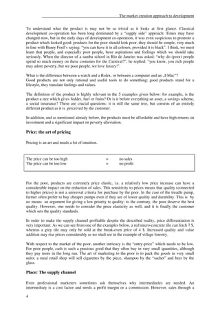 ______________________________________The market creation approach to development


To understand what the product is may not be so trivial as it looks at first glance. Classical
development co-operation has been long dominated by a “supply side” approach: Times may have
changed now, but in the early days of development co-operation, it was even suspicious to promote a
product which looked good: products for the poor should look poor, they should be simple, very much
in line with Henry Ford’s saying: “you can have it in all colours, provided it is black”. I think, we must
learn that people, and especially poor people, have aspirations and feelings which we should take
seriously. When the director of a samba school in Rio de Janeiro was asked: “why do (poor) people
spend so much money on these costumes for the Carnival?”, he replied: “you know, you rich people
may adore poverty, but we poor people, we love luxury!”.

What is the difference between a watch and a Rolex, or between a computer and an „I-Mac“?
Good products are not only rational and useful tools to do something; good products stand for a
lifestyle, they translate feelings and values.

The definition of the product is highly relevant in the 5 examples given below: for example, is the
product a tree which gives fodder, fuel or fruits? Or is it before everything an asset, a savings scheme,
a social insurance? These are crucial questions: it is still the same tree, but consists of an entirely
different product as it is perceived by the customer.

In addition, and as mentioned already before, the products must be affordable and have high returns on
investment and a significant impact on poverty alleviation.

Price: the art of pricing

Pricing is an art and needs a lot of intuition.


The price can be too high                         =       no sales
The price can be too low                          =       no profit



For the poor, products are extremely price elastic, i.e. a relatively low price increase can have a
considerable impact on the reduction of sales. This sensitivity to prices means that quality (connected
to higher prices) is not a universal criteria for purchase by the poor. In the case of the treadle pump,
farmer often prefer to buy cheaper pumps even if they are of lower quality and durability. This is by
no means an argument for giving a low priority to quality: to the contrary, the poor deserve the best
quality. However, one needs to consider the price elasticity as well, and it is finally the customer
which sets the quality standards.

In order to make the supply channel profitable despite the described reality, price differentiation is
very important: As we can see from one of the examples below, a red micro-concrete tile can fetch 7 $,
whereas a grey tile may only be sold at the break-even price of 4 $. Increased quality and value
addition may rise prices considerably as we shall see in the example of village forestry.

With respect to the market of the poor, another intricacy is the “entry-price” which needs to be low.
For poor people, cash is such a precious good that they often buy in very small quantities, although
they pay more in the long run. The art of marketing to the poor is to pack the goods in very small
units: a rural retail shop will sell cigarettes by the piece, shampoo by the “sachet” and beer by the
glass.

Place: The supply channel

Even professional marketers sometimes ask themselves why intermediaries are needed. An
intermediary is a cost factor and needs a profit margin or a commission. However, sales through a

4
 