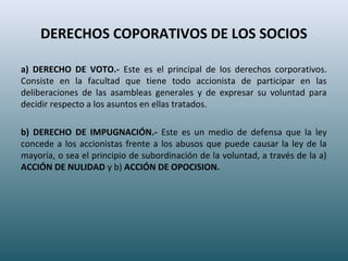 DERECHOS COPORATIVOS DE LOS SOCIOS
a) DERECHO DE VOTO.- Este es el principal de los derechos corporativos.
Consiste en la facultad que tiene todo accionista de participar en las
deliberaciones de las asambleas generales y de expresar su voluntad para
decidir respecto a los asuntos en ellas tratados.
b) DERECHO DE IMPUGNACIÓN.- Este es un medio de defensa que la ley
concede a los accionistas frente a los abusos que puede causar la ley de la
mayoría, o sea el principio de subordinación de la voluntad, a través de la a)
ACCIÓN DE NULIDAD y b) ACCIÓN DE OPOCISION.
 