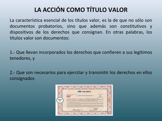LA ACCIÓN COMO TÍTULO VALOR
La característica esencial de los títulos valor, es la de que no sólo son
documentos probatorios, sino que además son constitutivos y
dispositivos de los derechos que consignan. En otras palabras, los
títulos valor son documentos:
1.- Que llevan incorporados los derechos que confieren a sus legítimos
tenedores, y
2.- Que son necesarios para ejercitar y transmitir los derechos en ellos
consignados
 