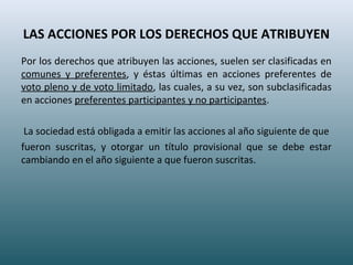 LAS ACCIONES POR LOS DERECHOS QUE ATRIBUYEN
Por los derechos que atribuyen las acciones, suelen ser clasificadas en
comunes y preferentes, y éstas últimas en acciones preferentes de
voto pleno y de voto limitado, las cuales, a su vez, son subclasificadas
en acciones preferentes participantes y no participantes.
La sociedad está obligada a emitir las acciones al año siguiente de que
fueron suscritas, y otorgar un título provisional que se debe estar
cambiando en el año siguiente a que fueron suscritas.
 