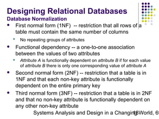Designing Relational Databases
Database Normalization
 First normal form (1NF) -- restriction that all rows of a
table must contain the same number of columns




Functional dependency -- a one-to-one association
between the values of two attributes






No repeating groups of attributes

Attribute A is functionally dependent on attribute B if for each value
of attribute B there is only one corresponding value of attribute A

Second normal form (2NF) -- restriction that a table is in
1NF and that each non-key attribute is functionally
dependent on the entire primary key
Third normal form (3NF) -- restriction that a table is in 2NF
and that no non-key attribute is functionally dependent on
any other non-key attribute
Systems Analysis and Design in a Changing World, 6t
18

 