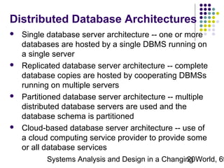 Distributed Database Architectures








Single database server architecture -- one or more
databases are hosted by a single DBMS running on
a single server
Replicated database server architecture -- complete
database copies are hosted by cooperating DBMSs
running on multiple servers
Partitioned database server architecture -- multiple
distributed database servers are used and the
database schema is partitioned
Cloud-based database server architecture -- use of
a cloud computing service provider to provide some
or all database services

Systems Analysis and Design in a Changing World, 6t
20

 