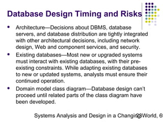 Database Design Timing and Risks






Architecture—Decisions about DBMS, database
servers, and database distribution are tightly integrated
with other architectural decisions, including network
design, Web and component services, and security.
Existing databases—Most new or upgraded systems
must interact with existing databases, with their preexisting constraints. While adapting existing databases
to new or updated systems, analysts must ensure their
continued operation.
Domain model class diagram—Database design can’t
proceed until related parts of the class diagram have
been developed.

Systems Analysis and Design in a Changing World, 6t
23

 