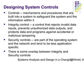 Designing System Controls








Controls -- mechanisms and procedures that are
built into a system to safeguard the system and the
information within it
Integrity control -- a control that rejects invalid data
inputs, prevents unauthorized data outputs, and
protects data and programs against accidental or
malicious tampering
Security controls -- are part of the operating system
and the network and tend to be less application
specific.
There is some overlap between Integrity and
Security controls

Systems Analysis and Design in a Changing World, 6t
25

 