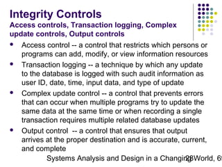 Integrity Controls
Access controls, Transaction logging, Complex
update controls, Output controls








Access control -- a control that restricts which persons or
programs can add, modify, or view information resources
Transaction logging -- a technique by which any update
to the database is logged with such audit information as
user ID, date, time, input data, and type of update
Complex update control -- a control that prevents errors
that can occur when multiple programs try to update the
same data at the same time or when recording a single
transaction requires multiple related database updates
Output control -- a control that ensures that output
arrives at the proper destination and is accurate, current,
and complete
Systems Analysis and Design in a Changing World, 6t
28

 
