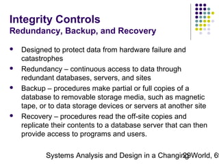 Integrity Controls
Redundancy, Backup, and Recovery








Designed to protect data from hardware failure and
catastrophes
Redundancy – continuous access to data through
redundant databases, servers, and sites
Backup – procedures make partial or full copies of a
database to removable storage media, such as magnetic
tape, or to data storage devices or servers at another site
Recovery – procedures read the off-site copies and
replicate their contents to a database server that can then
provide access to programs and users.

Systems Analysis and Design in a Changing World, 6t
29

 