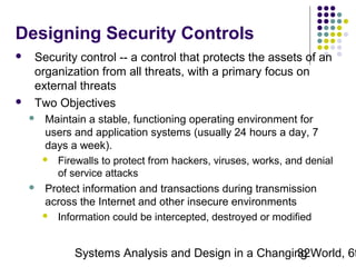 Designing Security Controls




Security control -- a control that protects the assets of an
organization from all threats, with a primary focus on
external threats
Two Objectives




Maintain a stable, functioning operating environment for
users and application systems (usually 24 hours a day, 7
days a week).
 Firewalls to protect from hackers, viruses, works, and denial
of service attacks
Protect information and transactions during transmission
across the Internet and other insecure environments
 Information could be intercepted, destroyed or modified

Systems Analysis and Design in a Changing World, 6t
32

 