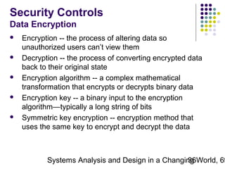 Security Controls
Data Encryption










Encryption -- the process of altering data so
unauthorized users can’t view them
Decryption -- the process of converting encrypted data
back to their original state
Encryption algorithm -- a complex mathematical
transformation that encrypts or decrypts binary data
Encryption key -- a binary input to the encryption
algorithm—typically a long string of bits
Symmetric key encryption -- encryption method that
uses the same key to encrypt and decrypt the data

Systems Analysis and Design in a Changing World, 6t
36

 