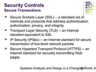 Security Controls
Secure Transactions








Secure Sockets Layer (SSL) -- a standard set of
methods and protocols that address authentication,
authorization, privacy, and integrity
Transport Layer Security (TLS) -- an Internet
standard equivalent to SSL
IP Security (IPSec) -- an Internet standard for secure
transmission of low-level network packets
Secure Hypertext Transport Protocol (HTTPS) -- an
Internet standard for securely transmitting Web
pages

Systems Analysis and Design in a Changing World, 6t
40

 
