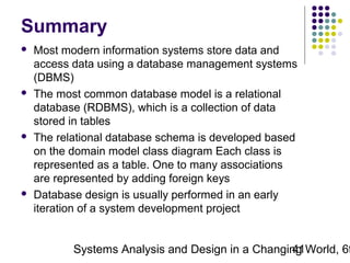 Summary








Most modern information systems store data and
access data using a database management systems
(DBMS)
The most common database model is a relational
database (RDBMS), which is a collection of data
stored in tables
The relational database schema is developed based
on the domain model class diagram Each class is
represented as a table. One to many associations
are represented by adding foreign keys
Database design is usually performed in an early
iteration of a system development project

Systems Analysis and Design in a Changing World, 6t
41

 