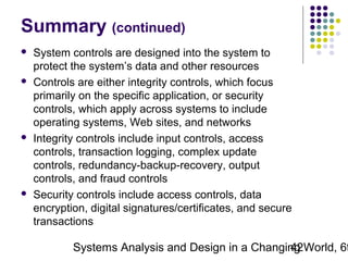 Summary (continued)








System controls are designed into the system to
protect the system’s data and other resources
Controls are either integrity controls, which focus
primarily on the specific application, or security
controls, which apply across systems to include
operating systems, Web sites, and networks
Integrity controls include input controls, access
controls, transaction logging, complex update
controls, redundancy-backup-recovery, output
controls, and fraud controls
Security controls include access controls, data
encryption, digital signatures/certificates, and secure
transactions

Systems Analysis and Design in a Changing World, 6t
42

 