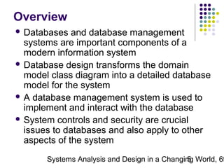 Overview
 Databases

and database management
systems are important components of a
modern information system
 Database design transforms the domain
model class diagram into a detailed database
model for the system
 A database management system is used to
implement and interact with the database
 System controls and security are crucial
issues to databases and also apply to other
aspects of the system

Systems Analysis and Design in a Changing World, 6t
5

 