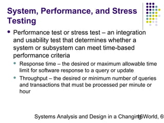 System, Performance, and Stress
Testing


Performance test or stress test – an integration
and usability test that determines whether a
system or subsystem can meet time-based
performance criteria




Response time – the desired or maximum allowable time
limit for software response to a query or update
Throughput – the desired or minimum number of queries
and transactions that must be processed per minute or
hour

Systems Analysis and Design in a Changing World, 6t
16

 